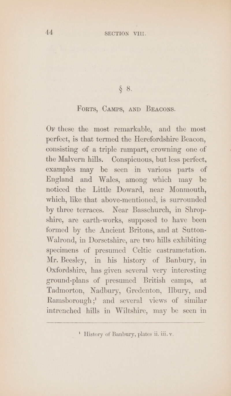 § 8. Forts, CAMPS, AND BEACONS. Or these the most remarkable, and the most perfect, is that termed the Herefordshire Beacon, consisting of a triple rampart, crowning one of the Malvern hills. Conspicuous, but less perfect, examples may be seen in various parts of England and Wales, among which may be noticed the Little Doward, near Monmouth, which, like that above-mentioned, is surrounded by three terraces. Near Basschurch, in Shrop- shire, are earth-works, supposed to have been formed by the Ancient Britons, and at Sutton- Walrond, in Dorsetshire, are two hills exhibiting specimens of presumed Celtic castrametation. Mr. Beesley, in his history. of Banbury, in Oxfordshire, has given several very interesting ground-plans of presumed British camps, at Tadmorton, Nadbury, Gredenton, Ilbury, and Ramsborough;' and several views of similar intrenched hills in Wiltshire, may be seen in