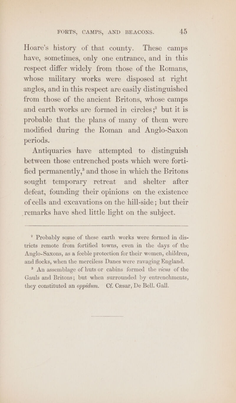 Hoare’s history of that county. These camps have, sometimes, only one entrance, and in this respect differ widely from those of the Romans, whose military works were disposed at right angles, and in this respect are easily distinguished from those of the ancient Britons, whose camps and earth works are formed in circles;’ but it is probable that the plans of many of them were modified during the Roman and Anglo-Saxon periods. Antiquaries have attempted to distinguish between those entrenched posts which were forti- fied permanently,’ and those in which the Britons sought temporary retreat and shelter after defeat, founding their opinions on the existence of cells and excavations on the hill-side; but their remarks have shed little ight on the subject. * Probably some of these earth works were formed in dis- tricts remote from fortified towns, even in the days of the Anglo-Saxons, as a feeble protection for their women, children, and flocks, when the merciless Danes were ravaging England. > An assemblage of huts or cabins formed the vicus of the Gauls and Britons; but when surrounded by entrenchments, they constituted an oppidum. Cf. Cesar, De Bell. Gall.