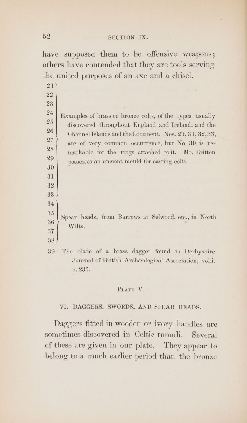 21 22 23 24 25 26 27 28 29 30 31 32 33 34 35 36 37 38 39 Examples of brass or bronze celts, of the types usually discovered throughout England and Ireland, and the Channel Islands and the Continent. Nos. 29, 31, 32,33, are of very common occurrence, but No. 30 is re- markable for the rings attached toit. Mr. Britton possesses an ancient mould for casting celts. Spear heads, from Barrows at Selwood, etc., in North Wilts. The blade of a brass dagger found in Derbyshire. Journal of British Archeological Association, vol.i. p- 235. PLATE V. VI. DAGGERS, SWORDS, AND SPEAR HEADS.