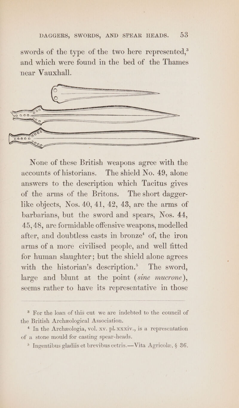 swords of the type of the two here represented,° and which were found in the bed of the Thames None of these British weapons agree with the accounts of historians. The shield No. 49, alone answers to the description which Tacitus gives of the arms of the Britons. The short dagger- like objects, Nos. 40, 41, 42, 48, are the arms of barbarians, but the sword and spears, Nos. 44, 45,48, are formidable offensive weapons, modelled after, and doubtless casts in bronze’ of, the iron arms of a more civilised people, and well fitted for human slaughter; but the shield alone agrees with the historian’s description.’ The sword, large and blunt at the point (see mucrone), seems rather to have its representative in those 3 For the loan of this cut we are indebted to the council of the British Archeological Association. 4 In the Archeologia, vol. xv. pl. xxxiv., is a representation of a stone mould for casting spear-heads. > Ingentibus gladiis et brevibus cetris.—Vita Agricole, § 36.