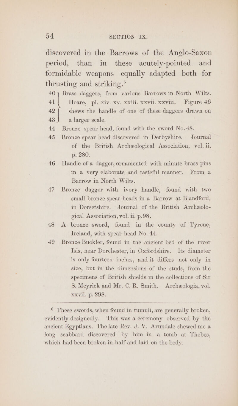 discovered in the Barrows of the Anglo-Saxon period, than in these acutely-pointed and formidable weapons equally adapted both for thrusting and striking.® a Brass daggers, from various Barrows in North Wilts. 4] 42 shews the handle of one of these daggers drawn on Hoare, pl. xiv. xv. xxiii. xxvil. xxvil. Figure 46 43J a larger scale. 44 Bronze spear head, found with the sword No.48. 45 Bronze spear head discovered in Derbyshire. Journal of the British Archeological Association, vol. ii. p- 280. 46 Handle of a dagger, ornamented with minute brass pins in a very elaborate and tasteful manner. From a Barrow in North Wilts. 47 Bronze dagger with ivory handle, found with two small bronze spear heads in a Barrow at Blandford, in Dorsetshire. Journal of the British Archeolo- gical Association, vol. 1. p.98. 48 <A bronze sword, found in the county of Tyrone, Ireland, with spear head No. 44. 49 Bronze Buckler, found in the ancient bed of the river Isis, near Dorchester, in Oxfordshire. Its diameter is only fourteen inches, and it differs not only in size, but in the dimensions of the studs, from the specimens of British shields in the collections of Sir S. Meyrick and Mr. C. R. Smith. Archeologia, vol. xxv. p. 298, 6 These swords, when found in tumuli, are generally broken, evidently designedly. This was a ceremony observed by the ancient Egyptians. The late Rev. J. V. Arundale shewed me a long scabbard discovered by him in a tomb at Thebes, which had been broken in half and laid on the body.
