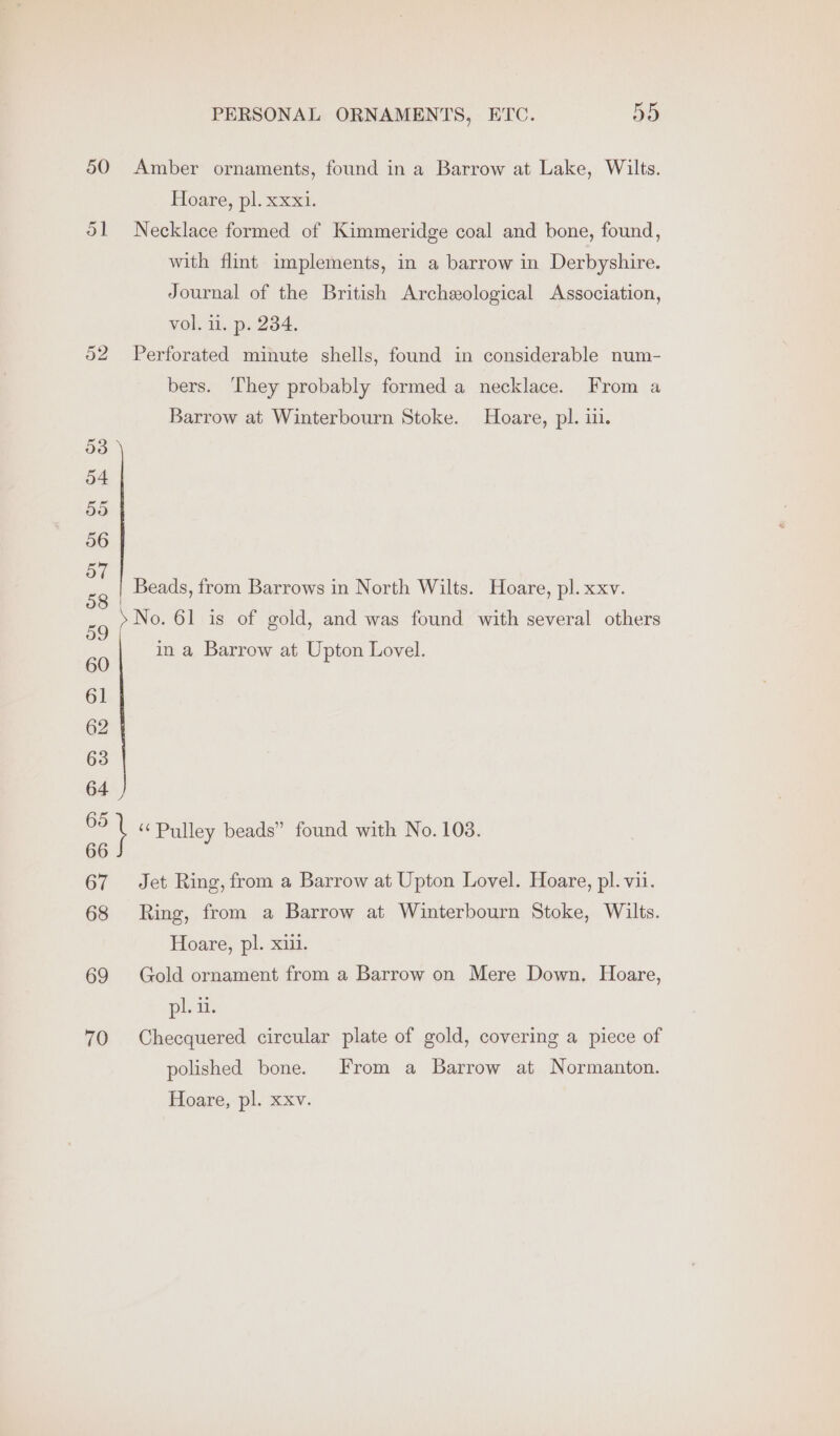 PERSONAL ORNAMENTS, ETC. ie 50 Amber ornaments, found in a Barrow at Lake, Wilts. Hoare, pl. xxxi. 51 Necklace formed of Kimmeridge coal and bone, found, with flint implements, in a barrow in Derbyshire. Journal of the British Archeological Association, vol. i. p. 234. 52 Perforated minute shells, found in considerable num- bers. They probably formed a necklace. From a Barrow at Winterbourn Stoke. Hoare, pl. iii. Beads, from Barrows in North Wilts. Hoare, pl. xxv. 59 >No. 61 is of gold, and was found with several others 60 61 in a Barrow at Upton Lovel. 64 we \ “ Pulley beads” found with No. 103. 66 67 Jet Ring, from a Barrow at Upton Lovel. Hoare, pl. vii. 68 Ring, from a Barrow at Winterbourn Stoke, Wilts. Hoare, pl. xiii. 69 Gold ornament from a Barrow on Mere Down. Hoare, leans 70 Checquered circular plate of gold, covering a piece of polished bone. From a Barrow at Normanton.
