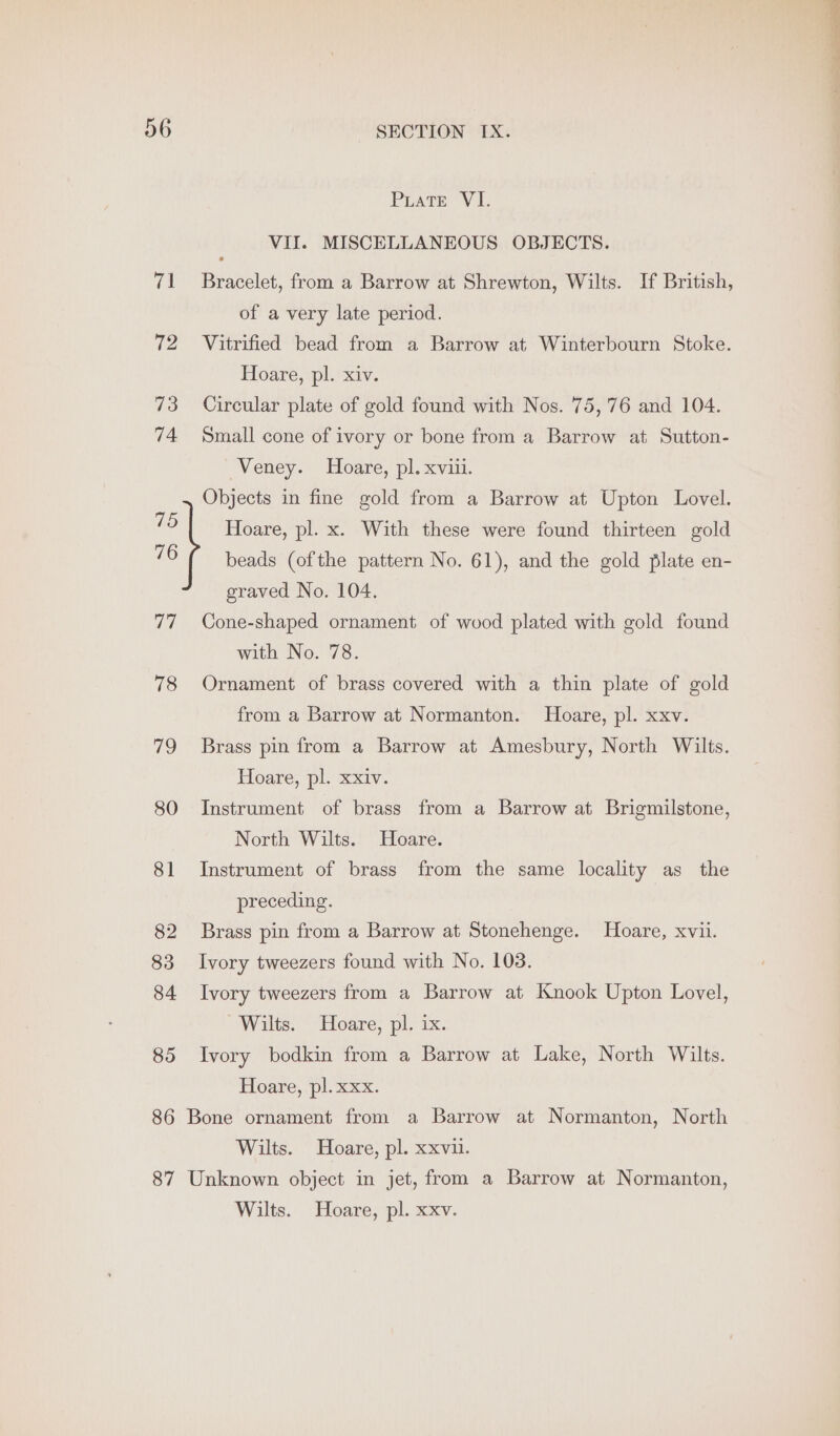 PLatTE VI. VII. MISCELLANEOUS OBJECTS. 71 Bracelet, from a Barrow at Shrewton, Wilts. If British, of a very late period. 72 Vitrified bead from a Barrow at Winterbourn Stoke. Hoare, pl. xiv. 73 Circular plate of gold found with Nos. 75,76 and 104. 74 Small cone of ivory or bone from a Barrow at Sutton- Veney. Hoare, pl. xviii. Objects in fine gold from a Barrow at Upton Lovel. 75 Hoare, pl. x. With these were found thirteen gold 76 ( beads (ofthe pattern No. 61), and the gold plate en- graved No. 104. 77, Cone-shaped ornament of wood plated with gold found with No. 78. 78 Ornament of brass covered with a thin plate of gold from a Barrow at Normanton. Hoare, pl. xxv. 79 Brass pin from a Barrow at Amesbury, North Wilts. Hoare, pl. xxiv. 80 Instrument of brass from a Barrow at Brigmilstone, North Wilts. Hoare. 81 Instrument of brass from the same locality as the preceding. 82 Brass pin from a Barrow at Stonehenge. Hoare, xvii. 83 Ivory tweezers found with No. 103. 84 Ivory tweezers from a Barrow at Knook Upton Lovel, Wilts. Hoare, pl. ix. 85 Ivory bodkin from a Barrow at Lake, North Wilts. Hoare, “pl xxx. 86 Bone ornament from a Barrow at Normanton, North Wilts. Hoare, pl. xxvii. 87 Unknown object in jet, from a Barrow at Normanton, Wilts. Hoare, pl. xxv.