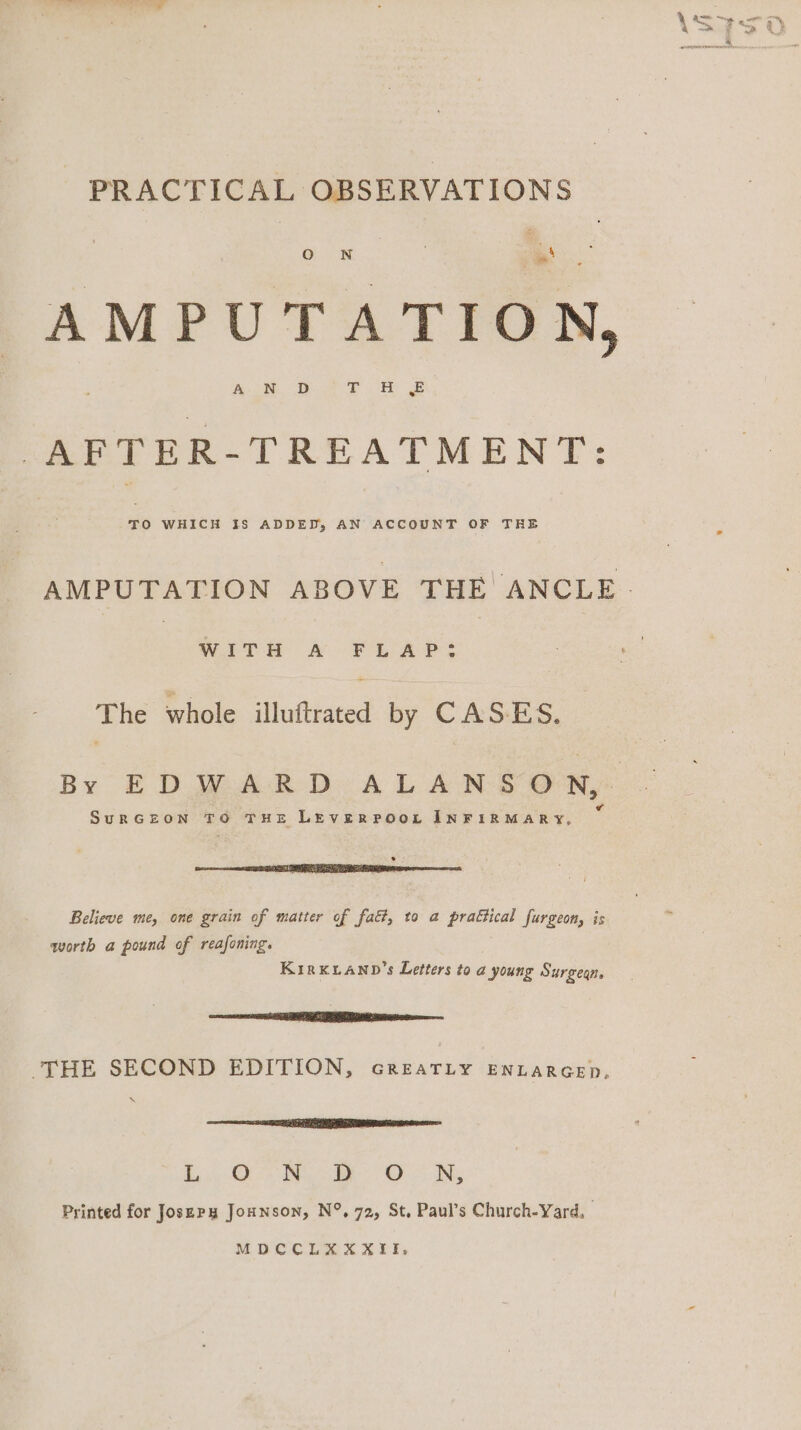 PRACTICAL OBSERVATIONS AMPUTATION, AFTER-TREATMENT: TO WHICH IS ADDED, AN ACCOUNT OF THRE WITH &# FLAP. The whole illuftrated by CASES. SurRGEON TO THE LEVERPOOL INFIRMARY, a ETI Believe me, one grain of matter of fact, to a prattical furgeon, is worth a pound of reafoning. KirKkuanp’s Letters to a young Surgegn, oneness LENIN mse THE SECOND EDITION, cGReatrLy ENLARGED, eee Ri ORS i Oe Nb Printed for Josepy Jounson, N°, 72, St, Paul’s Church-Yard, MDCCLEX XXII,