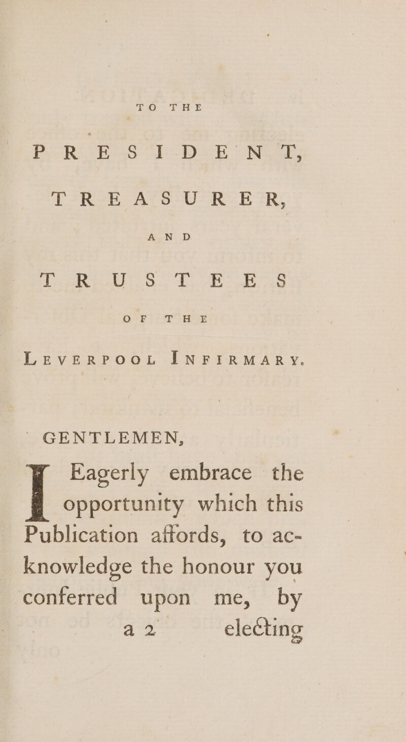 ee PeoR boss “1D BON TIRoh. AVS RRR oR AND Pata All les et LEVERPOOL INFIRMARY. | GENTLEMEN, Eagerly embrace the | opportunity which this Publication affords, to ac- knowledge the honour you conferred upon me, by hee electing