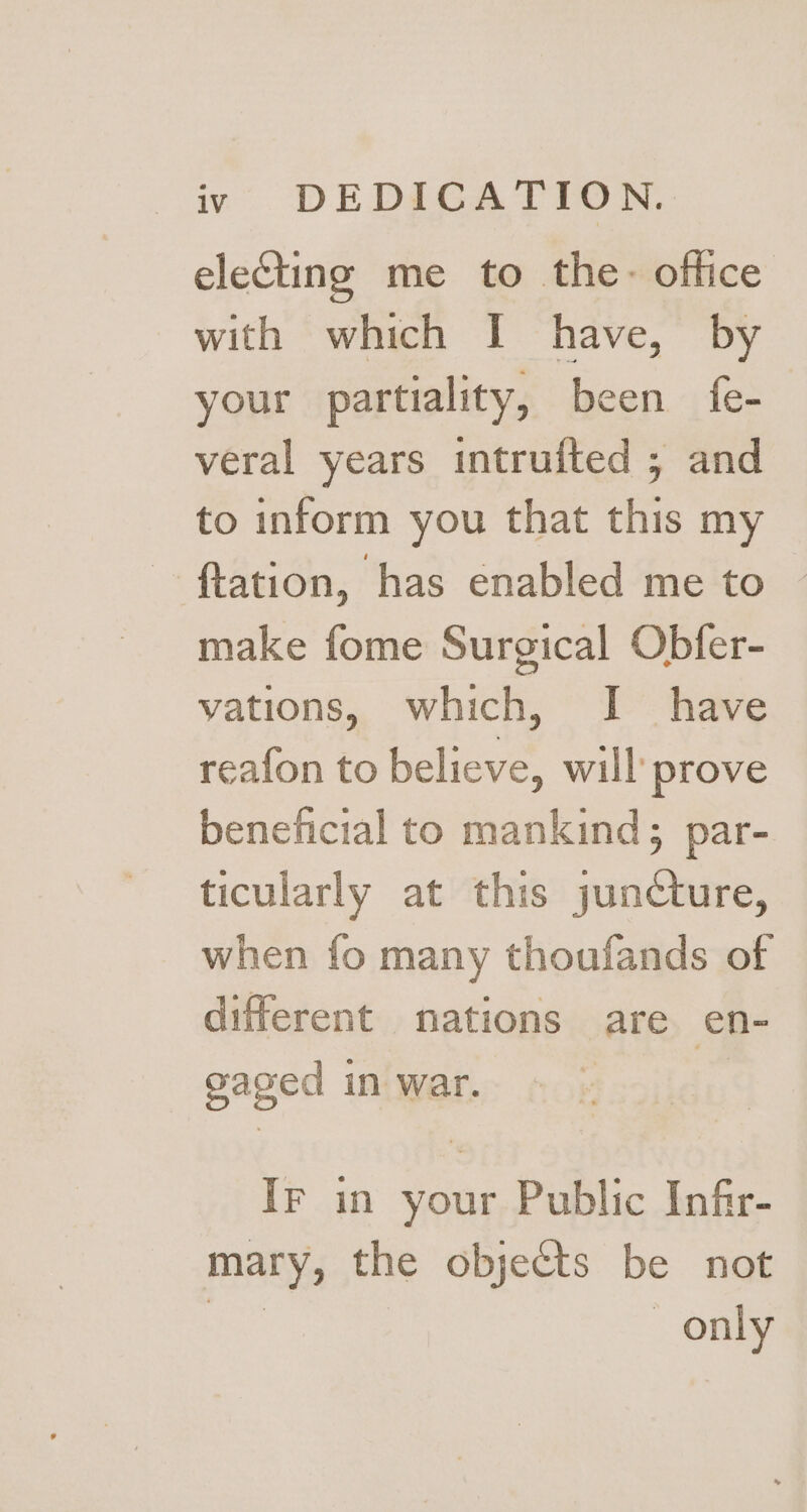 electing me to the- office with which I have, by your partiality, been fe- veral years intrufted ; and to inform you that this my ftation, has enabled me to make fome Surgical Obfer- vations, which, I have reafon to believe, will prove beneficial to mankind; par- ticularly at this juncture, when fo many thoufands of different nations are en- gaged in war. | IF in your Public Infir- mary, the objects be not wae | only