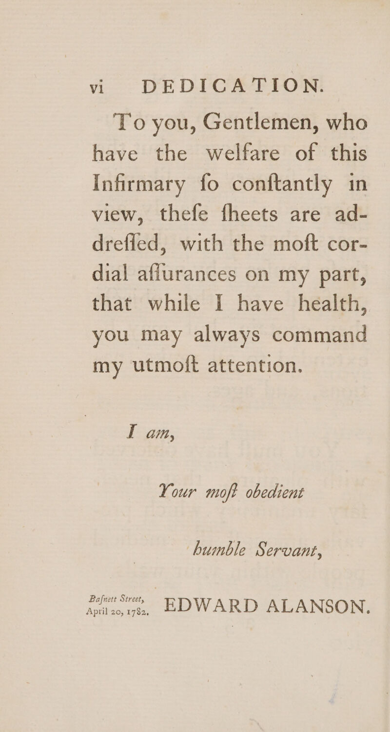 To you, Gentlemen, who have the welfare of this Infirmary fo conftantly in view, thefe fheets are ad- dreffed, with the moft cor- dial afiurances on my part, that while I have health, you may always command my utmoft attention. I am, Your moft obedient bumble Servant, Agate. ae, EDWARD ALANSON.