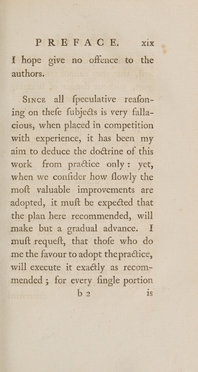 { hope give no offence to the authors. ae Since all fpeculative reafon-_ ing on thefe fubjeéts is very falla- cious, when placed in competition with experience, it has been my aim to deduce the doétrine of this work from practice only: yet, when we contider how flowly the moft valuable improvements are adopted, it muft be expected that the plan here recommended, will make but a gradual advance. I muft requeft, that thofe who do me the favour to adopt the practice, _will execute it exactly as recom~- mended ; for every fingle portion b 2 is