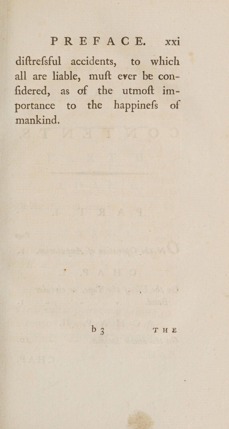 PR Paes 8. XK diftrefstul accidents, to which all are liable, muft ever be con- fidered, as of the utmoft im- portance to the happinefs of mankind. b 3 THE