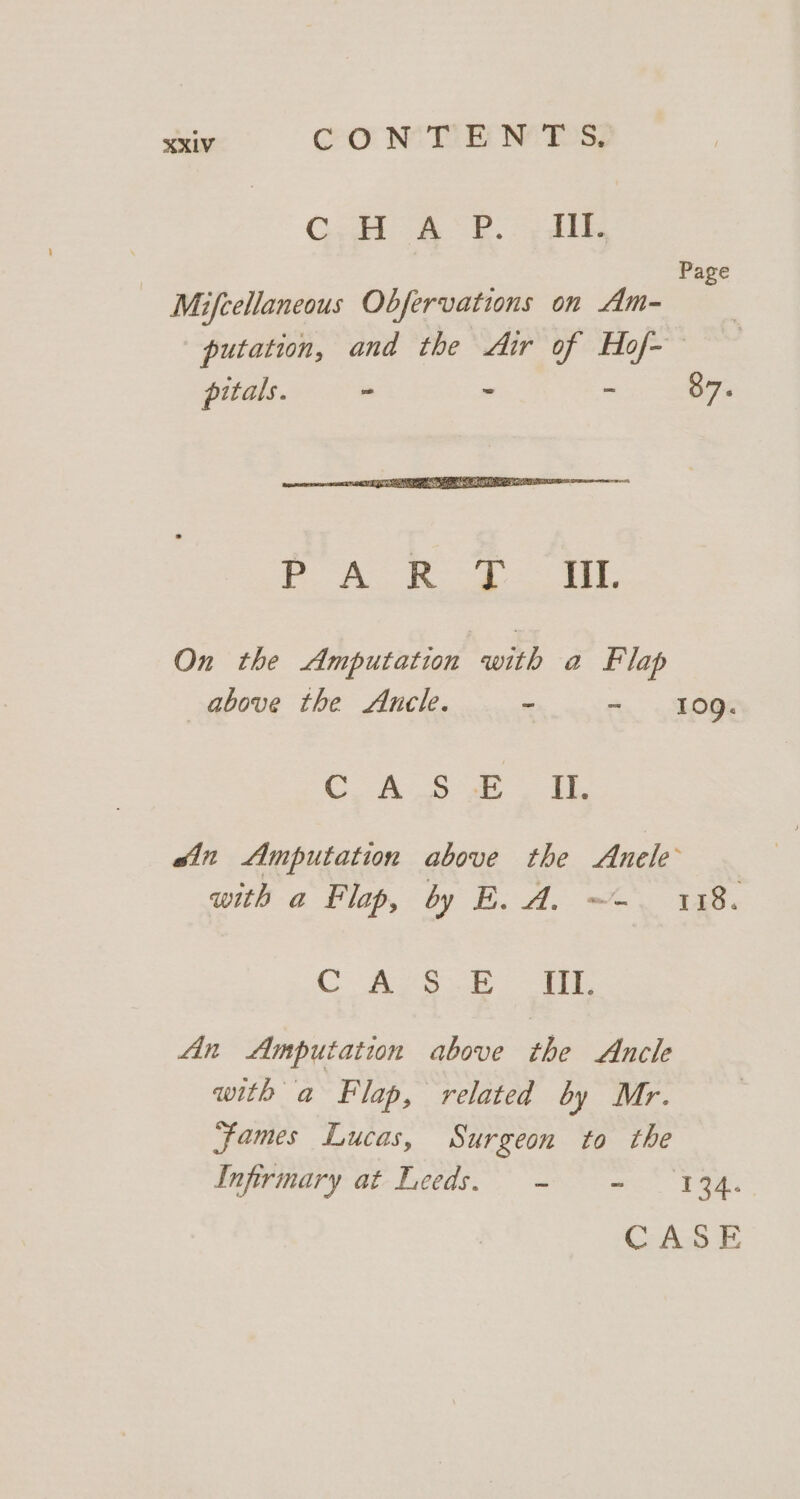 ere | fie: ee ae ol Page Mifcellaneous Obfervations on Am- putation, and the Air of Hof- pitals. ~ - - 87. On the Amputation , a Flap above the Auncle. - - 109. CA Soa ein Amputation above the Anele with a Flap, by E. A. ~-. 118. CASS. a An Amputation above the Ancle with a Flap, related by Mr. james Lucas, Surgeon to the Infirmary at-Leeds. - = 134.