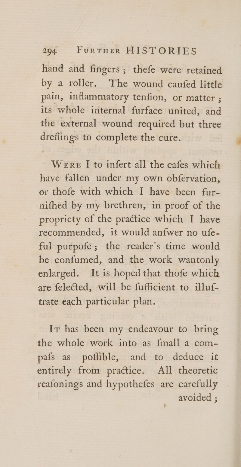 hand and fingers; thefe were retained by a roller. The wound caufed little pain, inflammatory tenfion, or matter ; its whole internal furface united, and the external wound required but three dreflings to complete the cure. _ ~~ Were [I to infert all the cafes which have fallen under my own obfervation, or thofe with which I have been fur- nifhed by my brethren, in proof of the propriety of the practice which I have recommended, it would anfwer no ufe- ful purpofe; the reader’s time would be confumed, and the work wantonly enlarged. It is hoped that thofe which are felected, will be fufficient to illuf- trate each particular plan. Ir has been my endeavour to bring the whole work into as fmall a com- pafs as poflible, and to deduce it entirely from practice. All theoretic reafonings and hypothefes are carefully avoided ;