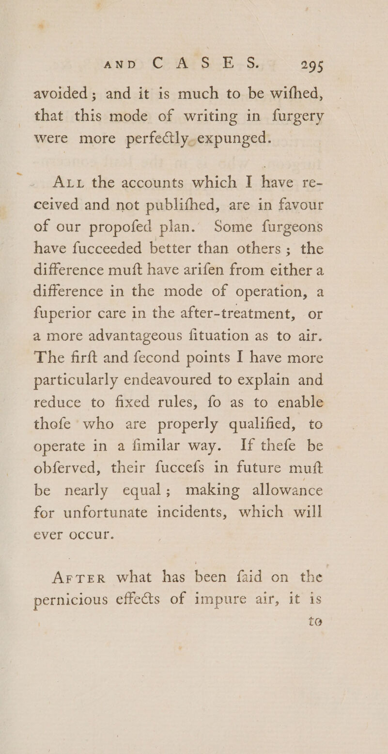avoided; and it is much to be withed, that this mode of writing in furgery were more perfectly.expunged. Aut the accounts which I have re- ceived and not publifhed, are in favour of our propofed plan. Some furgeons have fucceeded better than others; the difference muift have arifen from either a difference in the mode of operation, a fuperior care in the after-treatment, or a more advantageous fituation as to air. The firft and fecond points I have more particularly endeavoured to explain and reduce to fixed rules, fo as to enable thefe who are properly qualified, to operate in a fimilar way. If thefe be obferved, their fuccefs in future muit be nearly equal; making allowance for unfortunate incidents, which will ever occur. AFTER what has been faid on the pernicious effects of impure air, it is t@