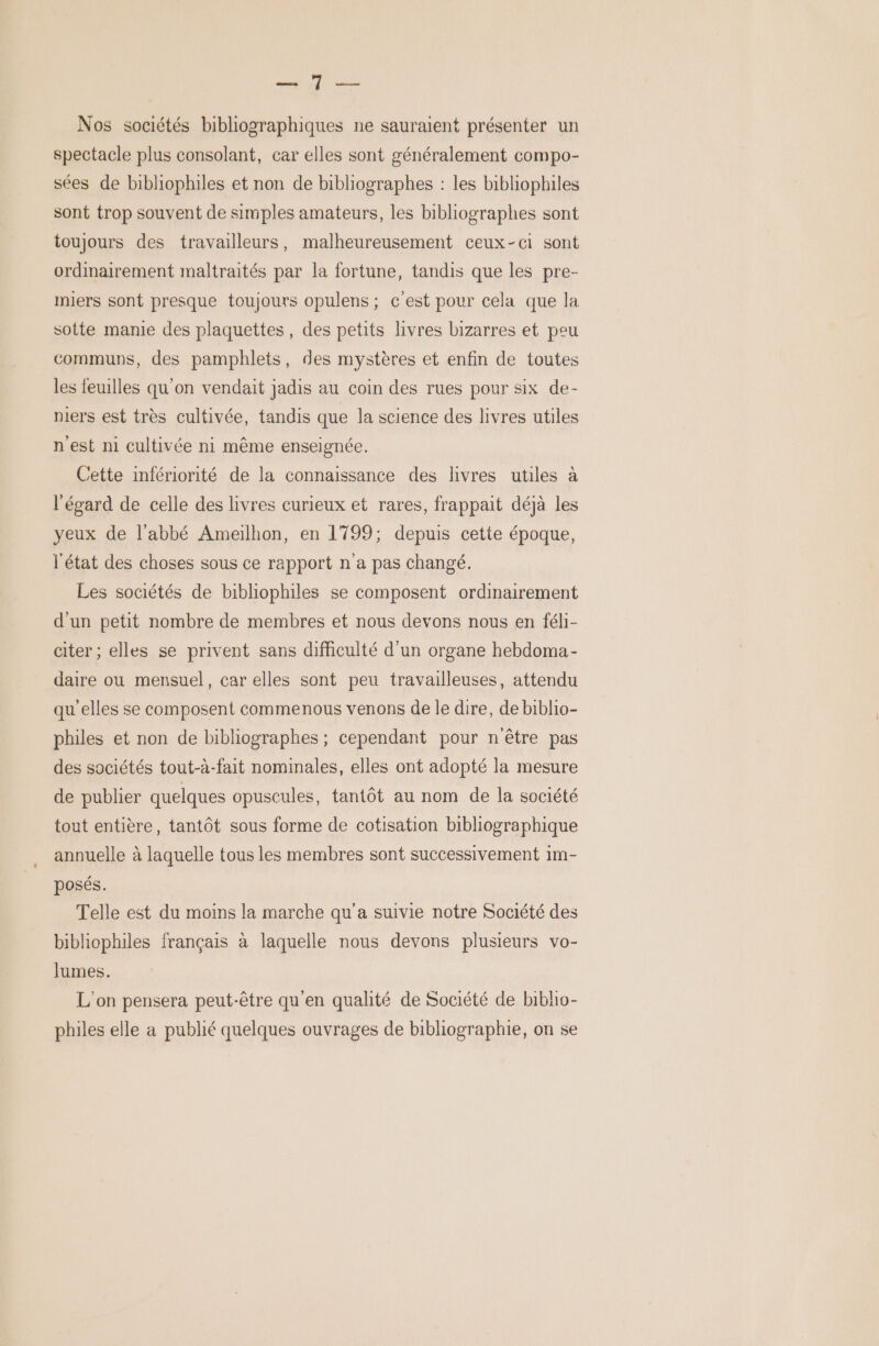 ur du Nos sociétés bibliographiques ne sauraient présenter un spectacle plus consolant, car elles sont généralement compo- sées de bibliophiles et non de bibliographes : les bibliophiles sont trop souvent de simples amateurs, les bibliographes sont toujours des travailleurs, malheureusement ceux-ci sont ordinairement maltraités par la fortune, tandis que les pre- miers sont presque toujours opulens ; c'est pour cela que la sotte manie des plaquettes, des petits livres bizarres et peu communs, des pamphlets, des mystères et enfin de toutes les feuilles qu'on vendait jadis au coin des rues pour six de- niers est très cultivée, tandis que la science des livres utiles n'est ni cultivée ni même enseignée. Cette infériorité de la connaissance des livres utiles à ‘égard de celle des livres curieux et rares, frappait déjà les yeux de l'abbé Ameïlhon, en 1799; depuis cette époque, l'état des choses sous ce rapport n a pas changé. Les sociétés de bibliophiles se composent ordinairement d'un petit nombre de membres et nous devons nous en féli- citer ; elles se privent sans difficulté d'un organe hebdoma- daire ou mensuel, car elles sont peu travailleuses, attendu qu elles se composent commenous venons de le dire, de biblio- philes et non de bibliographes ; cependant pour n'être pas des sociétés tout-à-fait nominales, elles ont adopté la mesure de publier quelques opuscules, tantôt au nom de la société tout entière, tantôt sous forme de cotisation bibliographique annuelle à laquelle tous les membres sont successivement 1m- posés. Telle est du moins la marche qu'a suivie notre Société des bibliophiles français à laquelle nous devons plusieurs vo- lumes. L'on pensera peut-être qu'en qualité de Société de bibho- philes elle a publié quelques ouvrages de bibliographie, on se