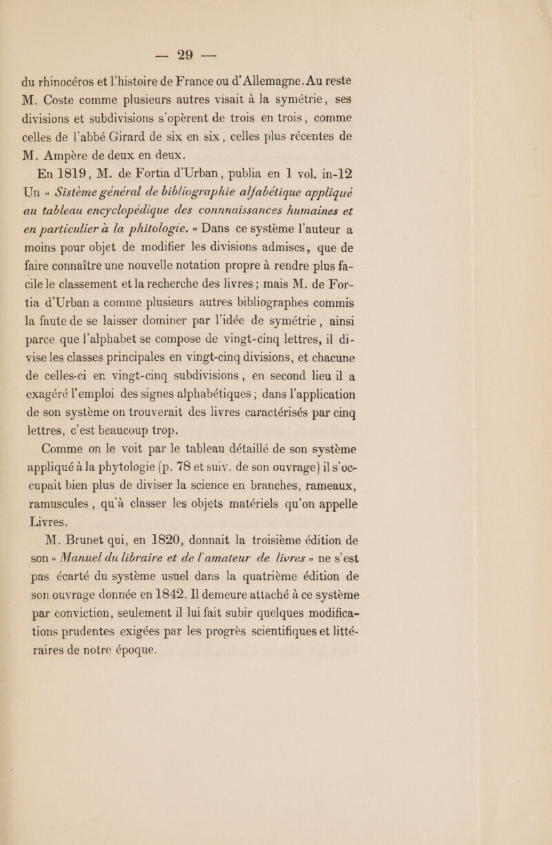 = Je du rhinocéros et l’histoire de France ou d'Allemagne. Au reste M. Coste comme plusieurs autres visait à la symétrie, ses divisions et subdivisions s’opèrent de trois en trois, comme celles de l’abbé Girard de six en six, celles plus récentes de M. Ampère de deux en deux. En 1819, M. de Fortia d'Urban, publia en 1 vol, in-12 Un « Sistème général de bibliographie alfabetique applique au tableau encyclopedique des connnaïissances humaines et en particulier a la phitologie. » Dans ce système l’auteur a moins pour objet de modifier les divisions admises, que de faire connaître une nouvelle notation propre à rendre plus fa- cile le classement et la recherche des livres ; mais M. de For- tia d'Urban a comme plusieurs autres bibliographes commis Ja faute de se laisser dominer par l'idée de symétrie, ainsi parce que l'alphabet se compose de vingt-cinq lettres, il di- vise les classes principales en vingt-cinq divisions, et chacune de celles-ci er vingt-cinq subdivisions, en second lieu il a exagéré l'emploi des signes alphabétiques ; dans l’application de son système on trouverait des livres caractérisés par cinq lettres, c'est beaucoup trop. Comme on le voit par le tableau détaillé de son système appliqué à la phytologie (p. 78 et suiv. de son ouvrage) il s’oc- cupait bien plus de diviser la science en branches, rameaux, ramuscules , qu à classer les objets matériels qu’on appelle Livres. M. Brunet qui, en 1820, donnait la troisième édition de son « Manuel du libraire et de l'amateur de livres » ne s’est pas écarté du système usuel dans la quatrième édition de son ouvrage donnée en 1842. Il demeure attaché à ce système par conviction, seulement 1l lui fait subir quelques modifica- tions prudentes exigées par les progrès scientifiques et litté- raires de notre époque.