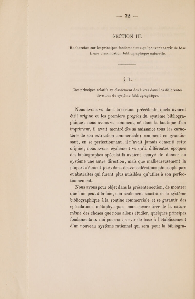 que SECTION II. Recherches sur les principes fondamentaux qui peuvent servir de base à une classification bibliographique naturelle. ME Des principes relatifs au classement des livres dans les différentes divisions du système bibliographique, Nous avons vu dans la section précédente, quels avaient été l'origine et les premiers progrès du système bibliogra- vhique; nous avons vu comment, né dans la boutique d’un imprimeur, 1l avait montré dès sa naissance tous les carac- tères de son extraction commerciale; comment en grandis- sant, en se perfectionnant, il n'avait jamais démenti cette origine ; nous avons également vu qu à diflérentes époques des bibliographes spéculatifs avaient essayé de donner au système une autre direction, mais que malheureusement la plupart s'étaient jetés dans des considérations philosophiques et abstraites qui furent plus nuisibles qu'utiles à son perfec- tionnement. Nous avons pour objet dans la présentesection, de montrer que l’on peut à-la-fois, non-seulement soustraire le système bibliographique à la routine commerciale et se garantir des spéculations métaphysiques, mais encore tirer de la nature même des choses que nous allons étudier, quelques principes fondamentaux qui pourront servir de base à l'établissement d'un nouveau système rationnel qui sera pour la bibliogra-