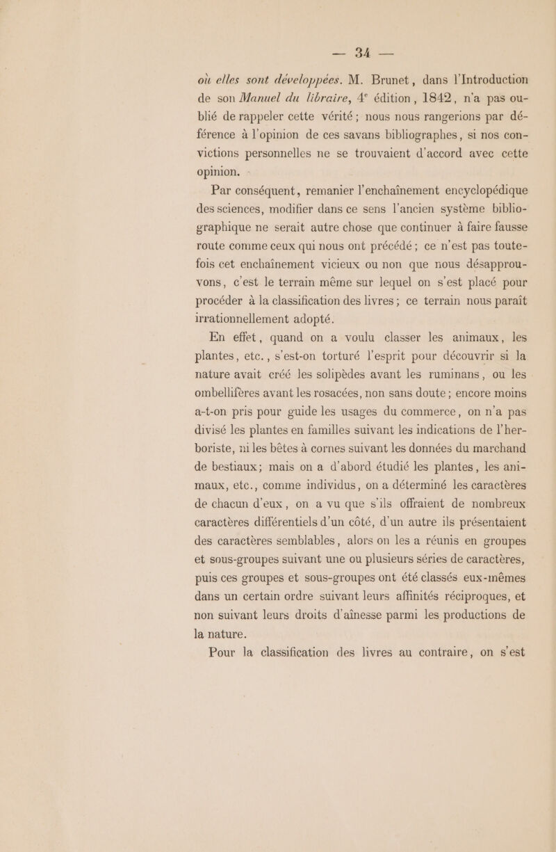 DR: Fu où elles sont développées. M. Brunet, dans l’Introduction de son Manuel du libraire, 4 édition, 1842, n’a pas ou- blié de rappeler cette vérité; nous nous rangerions par dé- férence à l'opinion de ces savans bibliographes, si nos con- victions personnelles ne se trouvaient d'accord avec cette opinion. Par conséquent, remanier l'enchaînement encyclopédique des sciences, modifier dans ce sens l’ancien système biblio- graphique ne serait autre chose que continuer à faire fausse route comme ceux qui nous ont précédé ; ce n’est pas toute- fois cet enchaînement vicieux ou non que nous désapprou- vons, c'est le terrain même sur lequel on s’est placé pour procéder à la classification des livres; ce terrain nous paraît irrationnellement adopté. En effet, quand on a voulu classer les animaux, les plantes, etc., s'est-on torturé l'esprit pour découvrir si la nature avait créé les solipèdes avant les ruminans, ou les ombellifères avant les rosacées, non sans doute ; encore moins a-t-on pris pour guide les usages du commerce, on n'a pas divisé les plantes en familles suivant les indications de l’her- boriste, m1 les bêtes à cornes suivant les données du marchand de bestiaux; mais on a d'abord étudié les plantes, les ani- maux, etc., comme individus, on a déterminé les caractères de chacun d'eux, on a vu que s'ils offraient de nombreux caractères différentiels d’un côté, d'un autre ils présentaient des caractères semblables, alors on les a réunis en groupes et sous-groupes suivant une ou plusieurs séries de caractères, puis ces groupes et sous-groupes ont été classés eux-mêmes dans un certain ordre suivant leurs affinités réciproques, et non suivant leurs droits d'aînesse parmi les productions de la nature. Pour la classification des livres au contraire, on s’est