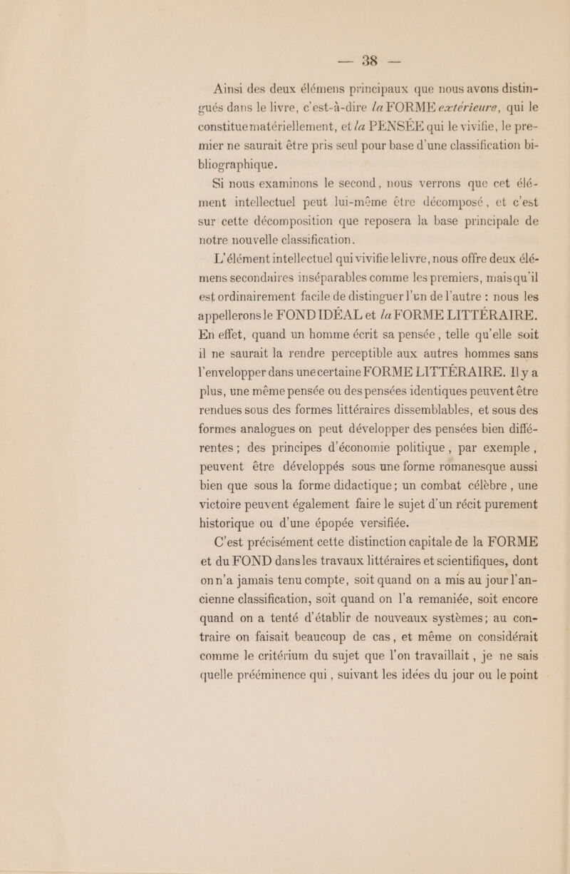 Ainsi des deux élémens principaux que nous avons distin- gués dans le livre, c'est-à-dire la FORME extérieure, qui le constituematériellement, et /« PENSÉE qui le vivifie, le pre- mier ne saurait être pris seul pour base d’une classification bi- bliographique. Si nous examinons le second, nous verrons que cet élé- ment intellectuel peut lui-même être décomposé, et c'est sur cette décomposition que reposera la base principale de notre nouvelle classification. L'élément intellectuel qui vivifie lelivre, nous offre deux élé- mens secondaires inséparables comme les premiers, maisqu'il est ordinairement facile de distinguer l’un de l’autre : nous les appelleronsle FONDIDÉAL et {a FORME LITTÉRAIRE. En effet, quand un homme écrit sa pensée, telle qu'elle soit il ne saurait la rendre perceptible aux autres hommes sans l’envelopper dans unecertaine FORME LITTÉRAIRE. Il y a plus, une même pensée ou des pensées identiques peuvent être rendues sous des formes littéraires dissemblables, et sous des formes analogues on peut développer des pensées bien diffé- rentes ; des principes d'économie politique , par exemple, peuvent être développés sous une forme romanesque aussi bien que sous la forme didactique ; un combat célèbre , une victoire peuvent également faire le sujet d’un récit purement historique ou d'une épopée versifiée. C’est précisément cette distinction capitale de la FORME et du FOND dansles travaux littéraires et scientifiques, dont onn’a jamais tenu compte, soit quand on a mis au jour l’an- cienne classification, soit quand on l’a remaniée, soit encore quand on a tenté d'établir de nouveaux systèmes; au con- traire on faisait beaucoup de cas, et même on considérait comme le critérium du sujet que l’on travaillait, je ne sais quelle prééminence qui, suivant les idées du jour ou le point