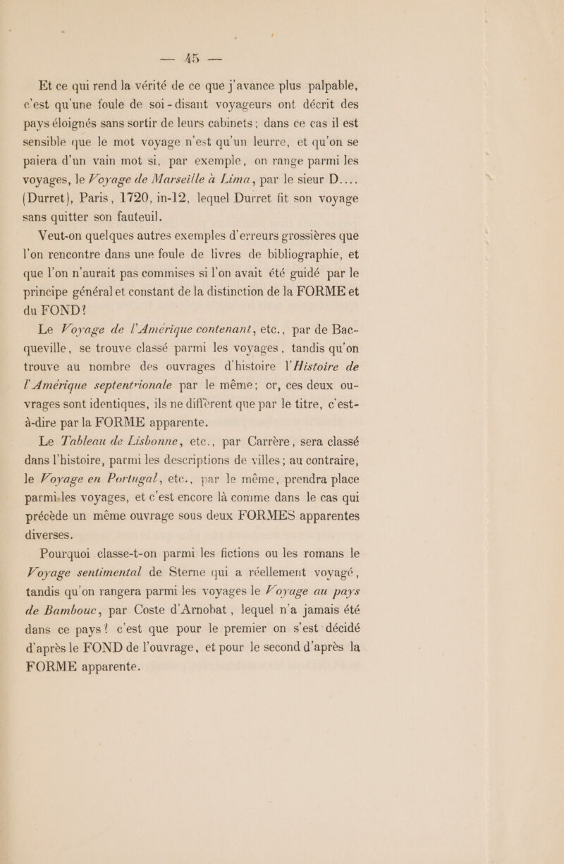 CD: Et ce qui rend la vérité de ce que j'avance plus palpable, cest qu'une foule de soi-disant voyageurs ont décrit des pays éloignés sans sortir de leurs cabinets; dans ce cas il est sensible que le mot voyage n'est qu'un leurre, et qu’on se paiera d'un vain mot si, par exemple, on range parmi les voyages, le Voyage de Marseille à Lima, par le sieur D... (Durret}, Paris, 1720, in-12, lequel Durret fit son voyage sans quitter son fauteuil. Veut-on quelques autres exemples d'erreurs grossières que l'on rencontre dans une foule de livres de bibliographie, et que l’on n'aurait pas commises si l’on avait été guidé par le principe général et constant de la distinction de la FORME et du FOND! Le Voyage de l’Amerique contenant, etc., par de Bac- queville, se trouve classé parmi les voyages, tandis qu’on trouve au nombre des ouvrages d'histoire l'Histoire de l'Amérique septentrionale par le même; or, ces deux ou- vrages sont identiques, 1ls ne diffèrent que par le titre, c'est- à-dire par la FORME apparente. Le Tableau de Lisbonne, etce., par Carrère, sera classé dans l'histoire, parmi les descriptions de villes ; au contraire, le Voyage en Portugal, ete., par le même, prendra place parmiles voyages, et € est encore là comme dans le cas qui précède un même ouvrage sous deux FORMES apparentes diverses. Pourquoi classe-t-on parmi les fictions ou les romans le Voyage sentimental de Sterne qui a réellement voyagé, tandis qu’on rangera parmi les voyages le Voyage au pays de Bambouc, par Coste d'Arnobat , lequel n'a jamais été dans ce pays? c'est que pour le premier on s'est décidé d’après le FOND de l'ouvrage, et pour le second d'après la FORME apparente.