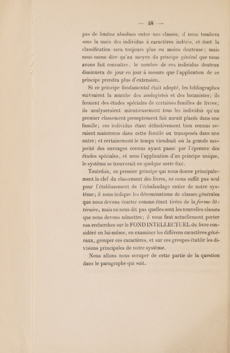 PR pas de limites absolues entre nos classes, 1] nous tombera sous la main des individus à caractères indécis, et dont la classification sera toujours plus où moins douteuse; mais nous osons dire qu'au moyen du principe général que nous avons fait connaître, le nombre de ces individus douteux diminuera de jour en jour à mesure que l'application de ce principe prendra plus d'extension. Si ce principe fondamental était adopté, les bibliographes suivraient la marche des zoologistes et des botanistes; ils feraient des études spéciales de certaines familles de livres; ils analyseraient minutieusement tous les individus qu’un premier classement promptement fait aurait placés dans une famille; ces individus étant définitivement bien cornus se- raient maintenus dans cette famille ou transposés dans une autre; et certainement le temps viendrait où la grande ma- jorité des ouvrages connus ayant passé par l'épreuve des études spéciales, et sous l'application d’un principe unique, le système se trouverait en quelque sorte fixé. Toutefois, ce premier principe qui nous donne principale- ment la clef du classement des livres, ne nous suffit pas seul pour l'établissement de l'échafaudage entier de notre sys- tème ; il nous indique les dénominations de classes générales que nous devons écarter comme étant tirées de la forme lit - téraire, mais ne nous dit pas quelles sont les nouvelles classes que nous devons admettre; il nous faut actuellement porter nos recherches sur le FOND INTELLECTUEL du livre con- sidéré en lui-même, en examiner les différens caractères géné- raux, grouper ces caractères, et sur ces groupes établir les di- isions principales de notre système. | Nous allons nous occuper de cette partie de la question dans le paragraphe qui suit.