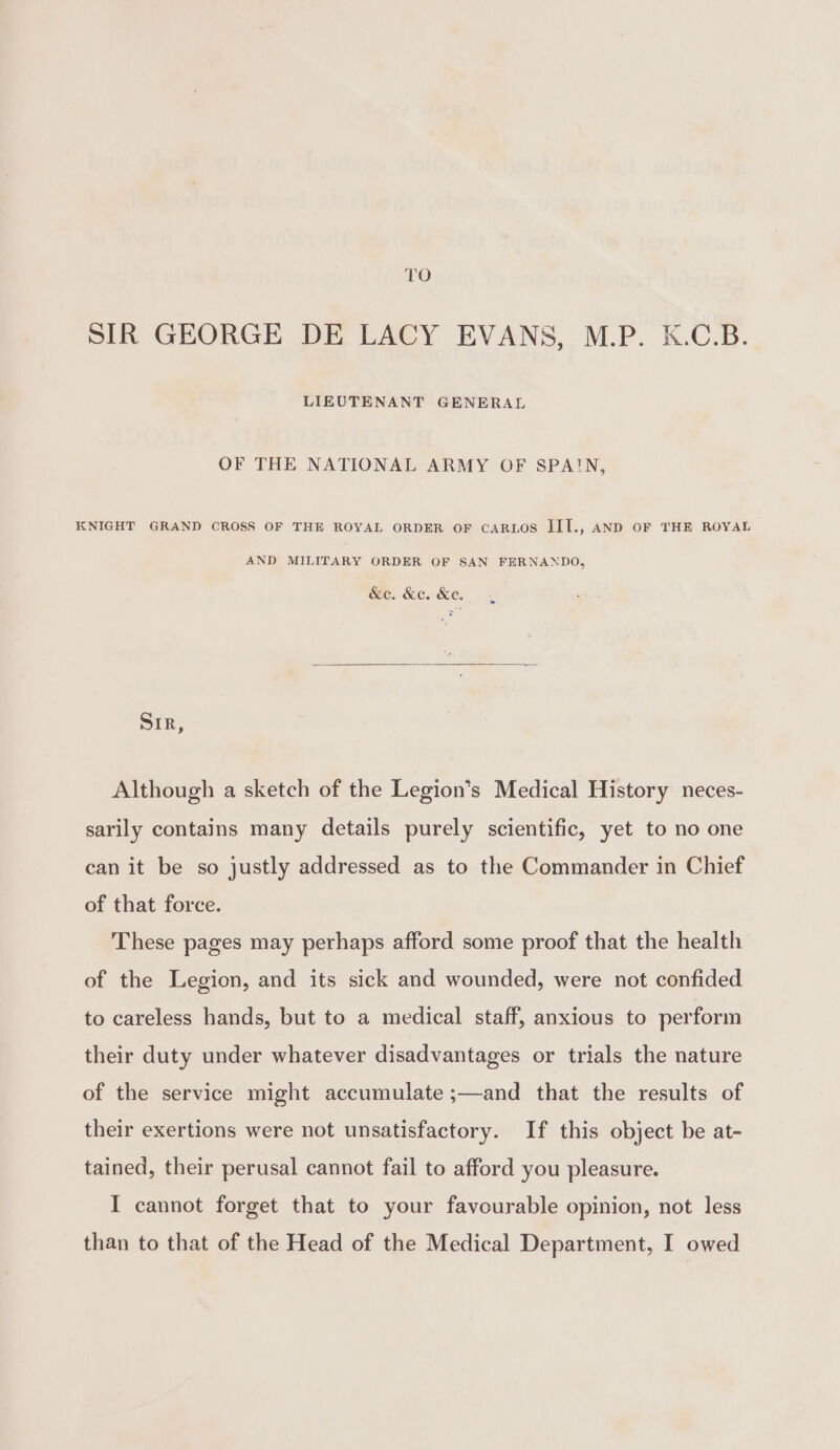 ro SIR GEORGE DE LACY EVANS, M.P. K.C.B. LIEUTENANT GENERAL OF THE NATIONAL ARMY OF SPAIN, KNIGHT GRAND CROSS OF THE ROYAL ORDER OF CARLOS III., AND OF THE ROYAL AND MILITARY ORDER OF SAN FERNANDO, &amp;e. &amp;e. &amp;e. Sir, Although a sketch of the Legion’s Medical History neces- sarily contains many details purely scientific, yet to no one can it be so justly addressed as to the Commander in Chief of that force. These pages may perhaps afford some proof that the health of the Legion, and its sick and wounded, were not confided to careless hands, but to a medical staff, anxious to perform their duty under whatever disadvantages or trials the nature of the service might accumulate ;—and that the results of their exertions were not unsatisfactory. If this object be at- tained, their perusal cannot fail to afford you pleasure. I cannot forget that to your favourable opinion, not less than to that of the Head of the Medical Department, I owed