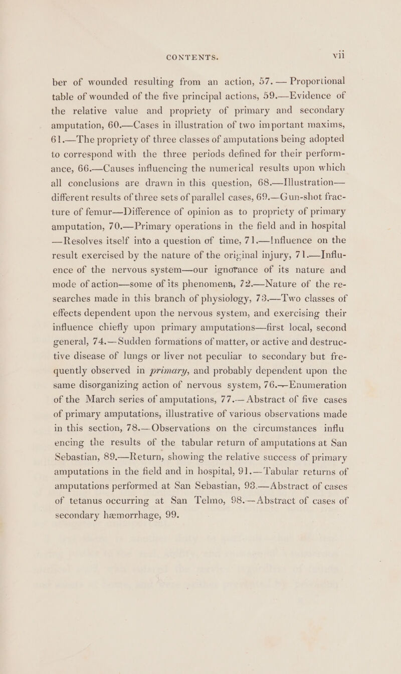 ber of wounded resulting from an action, 57.— Proportional table of wounded of the five principal actions, 59.—Evidence of the relative value and propriety of primary and secondary amputation, 60.—Cases in illustration of two important maxims, 61.—The propriety of three classes of amputations being adopted to correspond with the three periods defined for their perform- ance, 66.—Causes influencing the numerical results upon which all conclusions are drawn in this question, 68.—Illustration— different results of three sets of parallel cases, 69.—Gun-shot frac- ture of femur—Difference of opinion as to propriety of primary amputation, 70.—Primary operations in the field and in hospital —Resolves itself into a question of time, 71.—I[nfluence on the result exercised by the nature of the original injury, 71.—Influ- ence of the nervous system—our ignofance of its nature and mode of action—some of its phenomena, 72.—Nature of the re- searches made in this branch of physiology, 73.—-Two classes of effects dependent upon the nervous system, and exercising their influence chiefly upon primary amputations—first local, second general, 74.—Sudden formations of matter, or active and destruc- tive disease of lungs or liver not peculiar to secondary but fre- quently observed in primary, and probably dependent upon the same disorganizing action of nervous system, 76.—-Enumeration of the March series of amputations, 77.— Abstract of five cases of primary amputations, illustrative of various observations made in this section, 78.—Observations on the circumstances influ encing the results of the tabular return of amputations at San Sebastian, 89.—Return, showing the relative success of primary amputations in the field and in hospital, 91.—-Tabular returns of amputations performed at San Sebastian, 98.—Abstract of cases of tetanus occurring at San Telmo, 98.— Abstract of cases of secondary hemorrhage, 99.