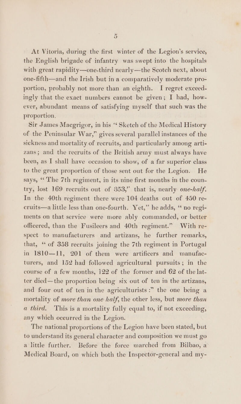 At Vitoria, during the first winter of the Legion’s service, the English brigade of infantry was swept into the hospitals with great rapidity—one-third nearly —the Scotch next, about one-fifth—and the Irish but in a comparatively moderate pro- portion, probably not more than an eighth. I regret exceed- ingly that the exact numbers cannot be given; I had, how- ever, abundant means of satisfying myself that such was the proportion, Sir James Macgrigor, in his ‘‘ Sketch of the Medical History of the Peninsular War,” gives several parallel instances of the sickness and mortality of recruits, and particularly among arti- zans; and the recruits of the British army must always have been, as I shall have occasion to show, of a far superior class to the great proportion of those sent out for the Legion. He says, ‘* The 7th regiment, in its nine first months in the coun- try, lost 169 recruits out of 353,” that is, nearly one-half. In the 40th regiment there were 104 deaths out of 450 re- cruits—a little less than one-fourth. Yet,” he adds, ‘ no regi- ments on that service were more ably commanded, or better officered, than the Fusileers and 40th regiment.” With re- spect to manufacturers and artizans, he further remarks, that, ‘ of 358 recruits joining the 7th regiment in Portugal in 1810—I11, 201 of them were artificers and manufac- turers, and 152 had followed agricultural pursuits; in the course of a few months, 122 of the former and 62 of the lat- ter died—the proportion being six out of ten in the artizans, and four out of ten in the agriculturists :” the one being a mortality of more than one half, the other less, but more than a third. This is a mortality fully equal to, if not exceeding, any which occurred in the Legion. The national proportions of the Legion have been stated, but to understand its general character and composition we must go a little further. Before the force marched from Bilbao, a’ Medical Board, on which both the Inspector-general and my-