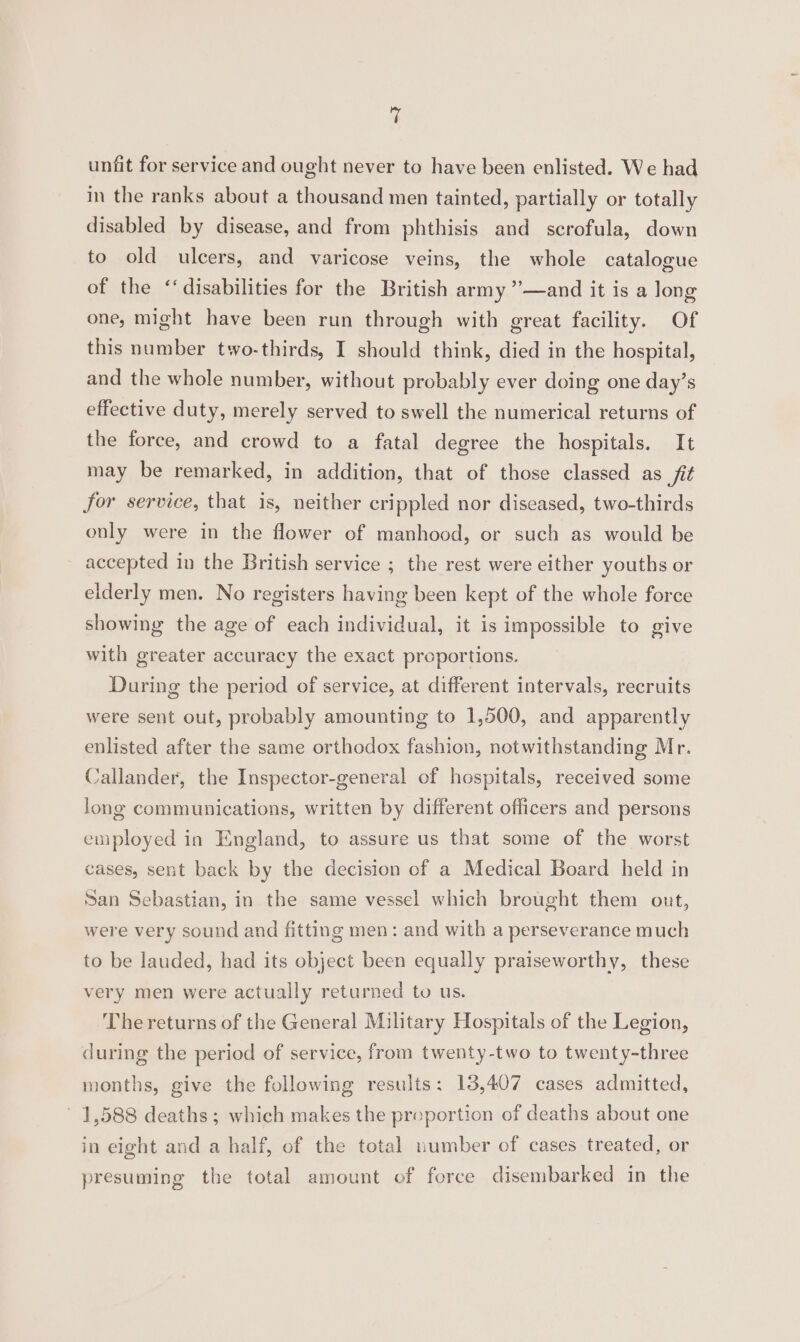 rs unfit for service and ought never to have been enlisted. We had in the ranks about a thousand men tainted, partially or totally disabled by disease, and from phthisis and scrofula, down to old ulcers, and varicose veins, the whole catalogue of the ‘disabilities for the British army ”’—and it is a long one, might have been run through with great facility. Of this number two-thirds, I should think, died in the hospital, and the whole number, without probably ever doing one day’s effective duty, merely served to swell the numerical returns of the force, and crowd to a fatal degree the hospitals. It may be remarked, in addition, that of those classed as fit for service, that is, neither crippled nor diseased, two-thirds only were in the flower of manhood, or such as would be accepted in the British service ; the rest were either youths or elderly men. No registers having been kept of the whole force showing the age of each individual, it is impossible to give with greater accuracy the exact proportions. During the period of service, at different intervals, recruits were sent out, probably amounting to 1,500, and apparently enlisted after the same orthodox fashion, notwithstanding Mr. Callander, the Inspector-general of hospitals, received some long communications, written by different officers and persons employed in England, to assure us that some of the worst cases, sent back by the decision of a Medical Board held in San Sebastian, in the same vessel which brought them out, were very sound and fitting men: and with a perseverance much to be lauded, had its object been equally praiseworthy, these very men were actually returned to us. The returns of the General Military Hospitals of the Legion, during the period of service, from twenty-two to twenty-three months, give the following results: 13,407 cases admitted, 1,588 deaths ; which makes the preportion of deaths about one in eight and a half, of the total number of cases treated, or presuming the total amount of force disembarked in the