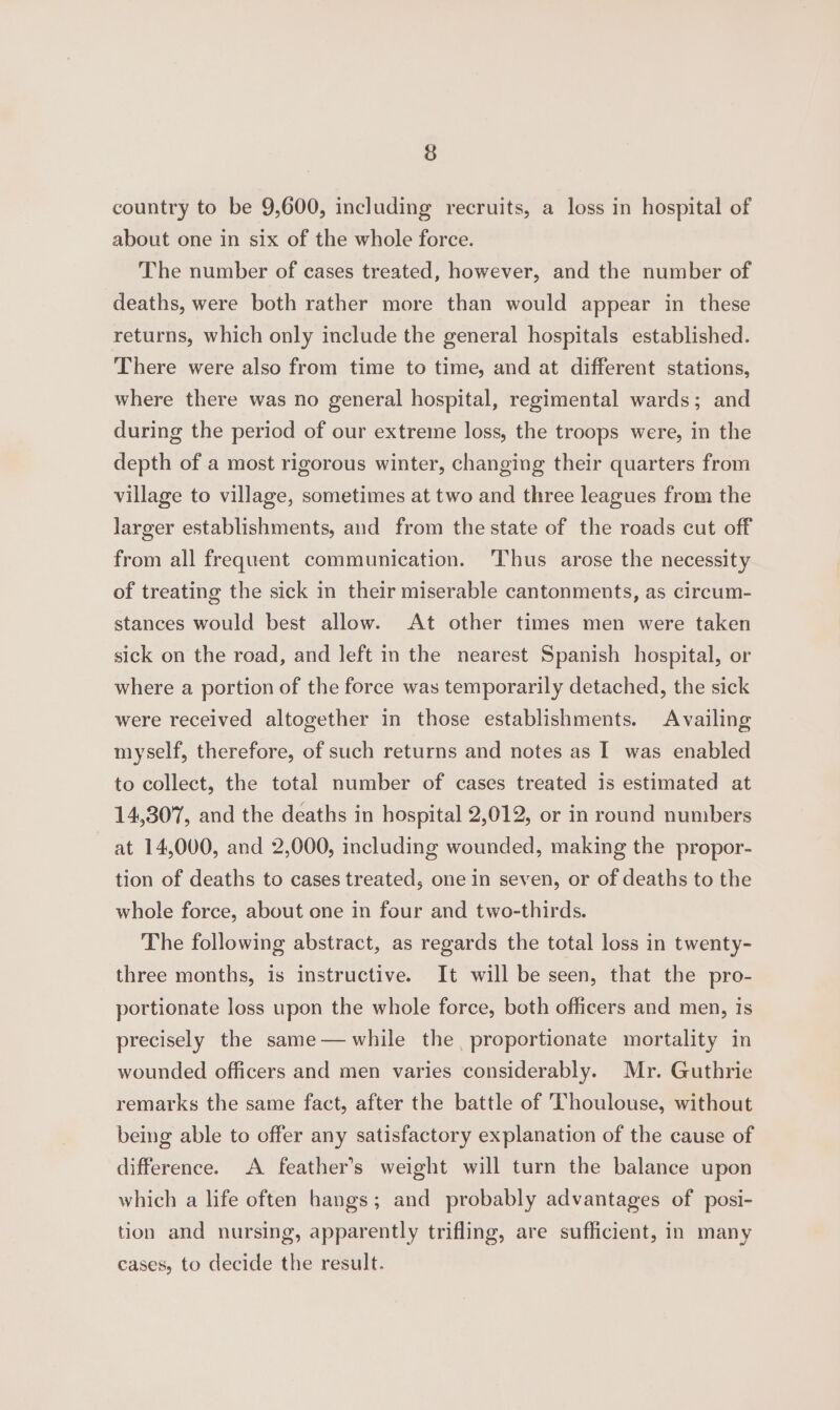 3 country to be 9,600, including recruits, a loss in hospital of about one in six of the whole force. The number of cases treated, however, and the number of deaths, were both rather more than would appear in these returns, which only include the general hospitals established. There were also from time to time, and at different stations, where there was no general hospital, regimental wards; and during the period of our extreme loss, the troops were, in the depth of a most rigorous winter, changing their quarters from village to village, sometimes at two and three leagues from the larger establishments, and from the state of the roads cut off from all frequent communication. ‘Thus arose the necessity of treating the sick in their miserable cantonments, as circum- stances would best allow. At other times men were taken sick on the road, and left in the nearest Spanish hospital, or where a portion of the force was temporarily detached, the sick were received altogether in those establishments. Availing myself, therefore, of such returns and notes as I was enabled to collect, the total number of cases treated is estimated at 14,307, and the deaths in hospital 2,012, or in round numbers at 14,000, and 2,000, including wounded, making the propor- tion of deaths to cases treated, one in seven, or of deaths to the whole force, about one in four and two-thirds. The following abstract, as regards the total loss in twenty- three months, is instructive. It will be seen, that the pro- portionate loss upon the whole force, both officers and men, is precisely the same— while the proportionate mortality in wounded officers and men varies considerably. Mr. Guthrie remarks the same fact, after the battle of Thoulouse, without being able to offer any satisfactory explanation of the cause of difference. A feather’s weight will turn the balance upon which a life often hangs; and probably advantages of posi- tion and nursing, apparently trifling, are sufficient, in many cases, to decide the result.