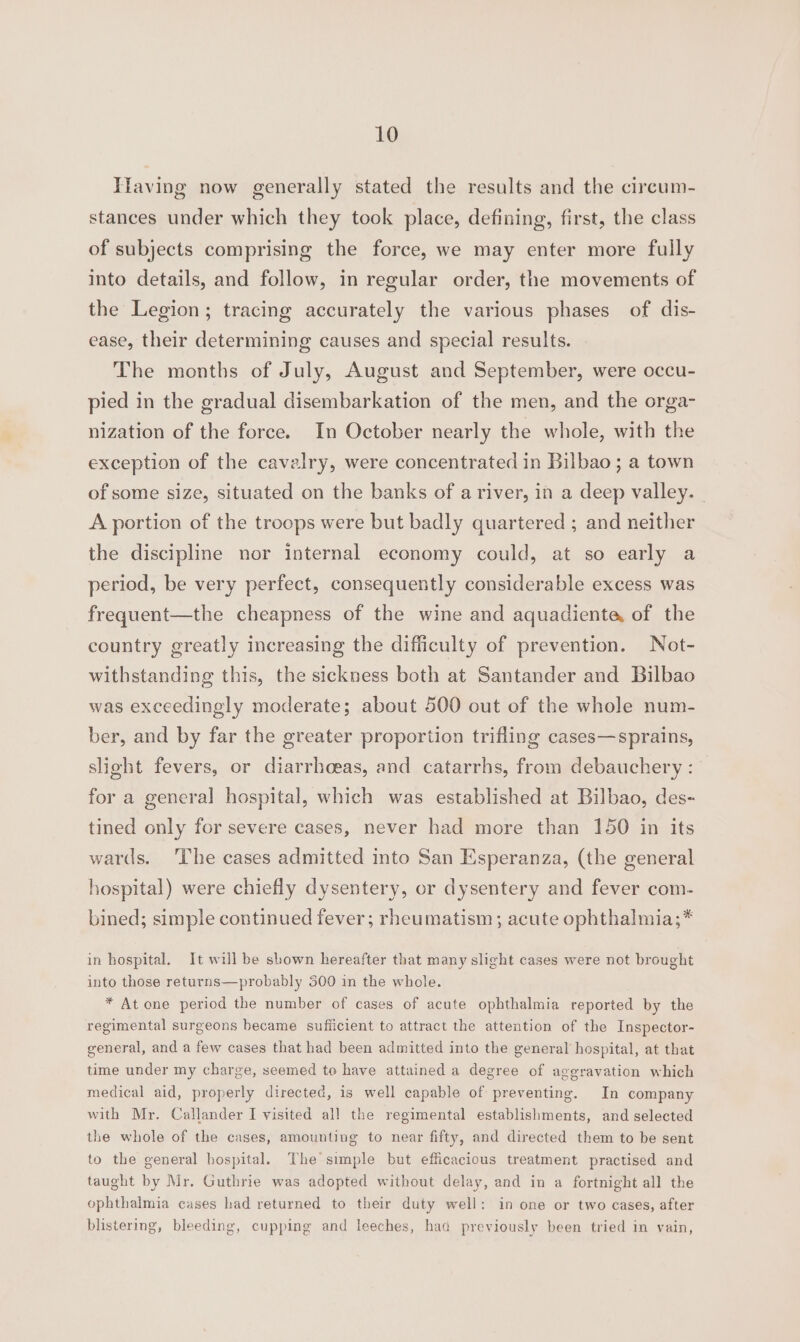 Tfaving now generally stated the results and the cireum- stances under which they took place, defining, first, the class of subjects comprising the force, we may enter more fully into details, and follow, in regular order, the movements of the Legion; tracing accurately the various phases of dis- ease, their determining causes and special results. The months of July, August and September, were occu- pied in the gradual disembarkation of the men, and the orga- nization of the force. In October nearly the whole, with the exception of the cavalry, were concentrated in Bilbao; a town of some size, situated on the banks of a river, in a deep valley. - A portion of the troops were but badly quartered ; and neither the discipline nor internal economy could, at so early a period, be very perfect, consequently considerable excess was frequent—the cheapness of the wine and aquadiente of the country greatly increasing the difficulty of prevention. Not- withstanding this, the sickness both at Santander and Bilbao was exceedingly moderate; about 500 out of the whole num- ber, and by far the greater proportion trifling cases—sprains, slight fevers, or diarrhoeas, and catarrhs, from debauchery: for a general hospital, which was established at Bilbao, des- tined only for severe cases, never had more than 150 in its wards. The cases admitted into San Esperanza, (the general hospital) were chiefly dysentery, or dysentery and fever com- bined; simple continued fever; rheumatism; acute ophthalmia;* in hospital. It will be shown hereafter that many slight cases were not brought into those returns—probably 300 in the whole. * At one period the number of cases of acute ophthalmia reported by the regimental surgeons became sufiicient to attract the attention of the Inspector- general, and a few cases that had been admitted into the general hospital, at that time under my charge, seemed to have attained a degree of aggravation which medical aid, properly directed, is well capable of preventing. In company with Mr. Callander I visited all the regimental establishments, and selected the whole of the cases, amounting to near fifty, and directed them to be sent to the general hospital. The simple but efficacious treatment practised and taught by Mr. Guthrie was adopted without delay, and in a fortnight all the ophthalmia cases had returned to their duty well: in one or two cases, after blistering, bleeding, cupping and leeches, had previously been tried in vain,