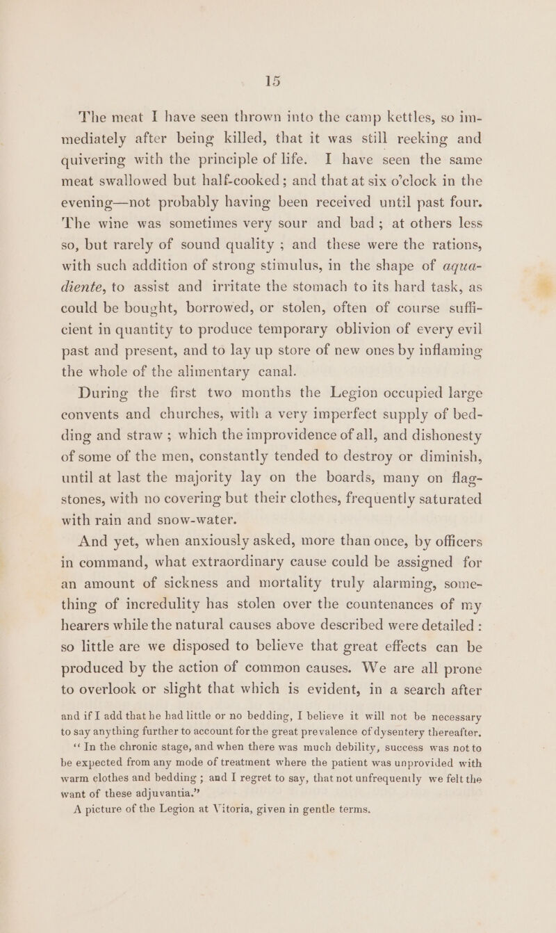 The meat I have seen thrown into the camp kettles, so im- mediately after being killed, that it was still reeking and quivering with the principle of life. I have seen the same meat swallowed but half-cooked; and that at six o’clock in the evening—not probably having been received until past four. The wine was sometimes very sour and bad; at others less so, but rarely of sound quality ; and these were the rations, with such addition of strong stimulus, in the shape of aqua- diente, to assist and irritate the stomach to its hard task, as could be bought, borrowed, or stolen, often of course suffi- cient in quantity to produce temporary oblivion of every evil past and present, and to lay up store of new ones by inflaming the whole of the alimentary canal. — During the first two months the Legion occupied large convents and churches, with a very imperfect supply of bed- ding and straw ; which the improvidence of all, and dishonesty of some of the men, constantly tended to destroy or diminish, until at last the majority lay on the boards, many on flag- stones, with no covering but their clothes, frequently saturated with rain and snow-water. And yet, when anxiously asked, more than once, by officers in command, what extraordinary cause could be assigned for an amount of sickness and mortality truly alarming, some- thing of incredulity has stolen over the countenances of my hearers while the natural causes above described were detailed : so little are we disposed to believe that great effects can be produced by the action of common causes. We are all prone to overlook or slight that which is evident, in a search after and if I add that he had little or no bedding, I believe it will not be necessary to say anything further to account for the great prevalence of dysentery thereafter. «In the chronic stage, and when there was much debility, success was not to be expected from any mode of treatment where the patient was unprovided with warm clothes and bedding ; and I regret to say, that not unfrequently we felt the want of these adjuvantia.” A picture of the Legion at Vitoria, given in gentle terms.