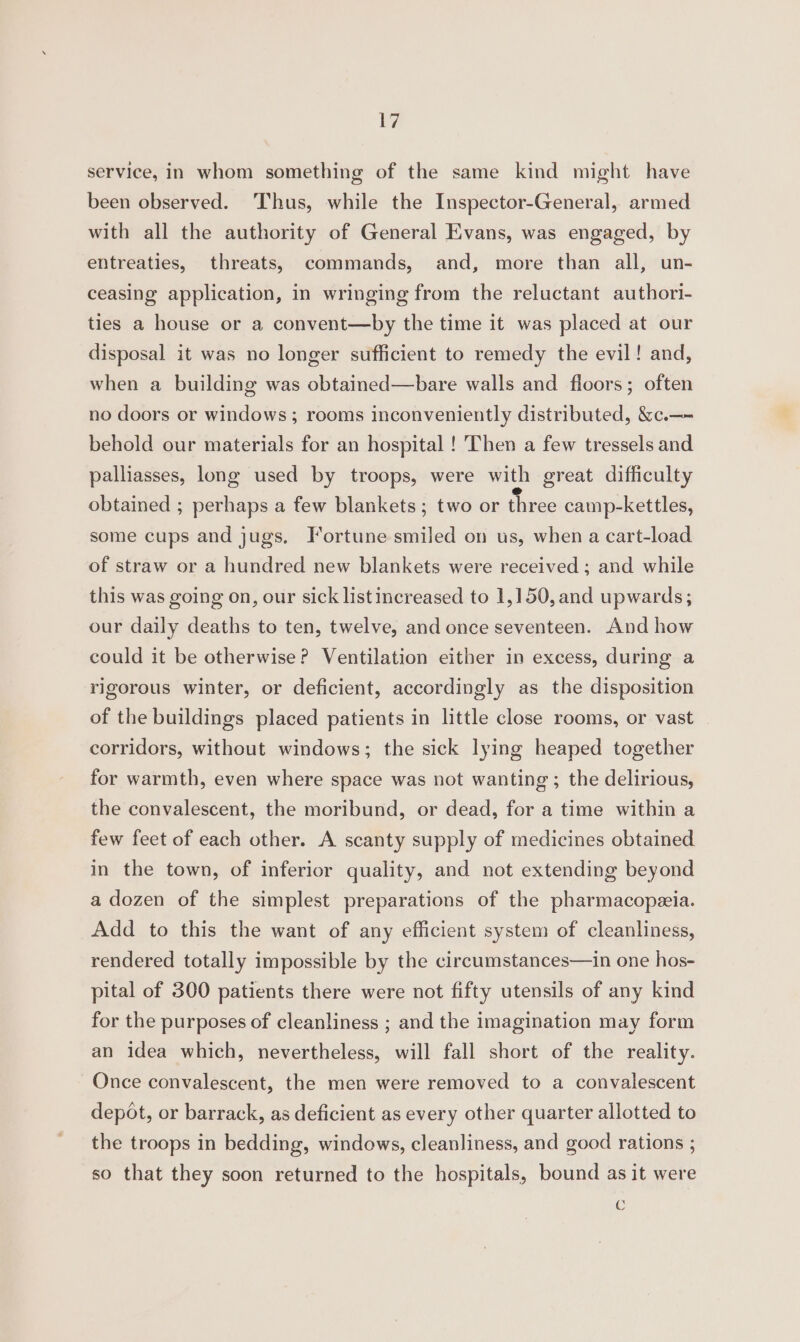 Ly service, in whom something of the same kind might have been observed. Thus, while the Inspector-General, armed with all the authority of General Evans, was engaged, by entreaties, threats, commands, and, more than all, un- ceasing application, in wringing from the reluctant authori- ties a house or a convent—by the time it was placed at our disposal it was no longer sufficient to remedy the evil! and, when a building was obtained—bare walls and floors; often no doors or windows; rooms inconveniently distributed, &amp;c.—- behold our materials for an hospital ! Then a few tressels and palliasses, long used by troops, were with great difficulty obtained ; perhaps a few blankets ; two or three camp-kettles, some cups and jugs. Fortune smiled on us, when a cart-load of straw or a hundred new blankets were received ; and while this was going on, our sick listincreased to 1,150, and upwards; our daily deaths to ten, twelve, and once seventeen. And how could it be otherwise? Ventilation either in excess, during a rigorous winter, or deficient, accordingly as the disposition of the buildings placed patients in little close rooms, or vast corridors, without windows; the sick lying heaped together for warmth, even where space was not wanting ; the delirious, the convalescent, the moribund, or dead, for a time within a few feet of each other. A scanty supply of medicines obtained in the town, of inferior quality, and not extending beyond a dozen of the simplest preparations of the pharmacopeeia. Add to this the want of any efficient system of cleanliness, rendered totally impossible by the circumstances—in one hos- pital of 300 patients there were not fifty utensils of any kind for the purposes of cleanliness ; and the imagination may form an idea which, nevertheless, will fall short of the reality. Once convalescent, the men were removed to a convalescent depot, or barrack, as deficient as every other quarter allotted to the troops in bedding, windows, cleanliness, and good rations ; so that they soon returned to the hospitals, bound as it were C