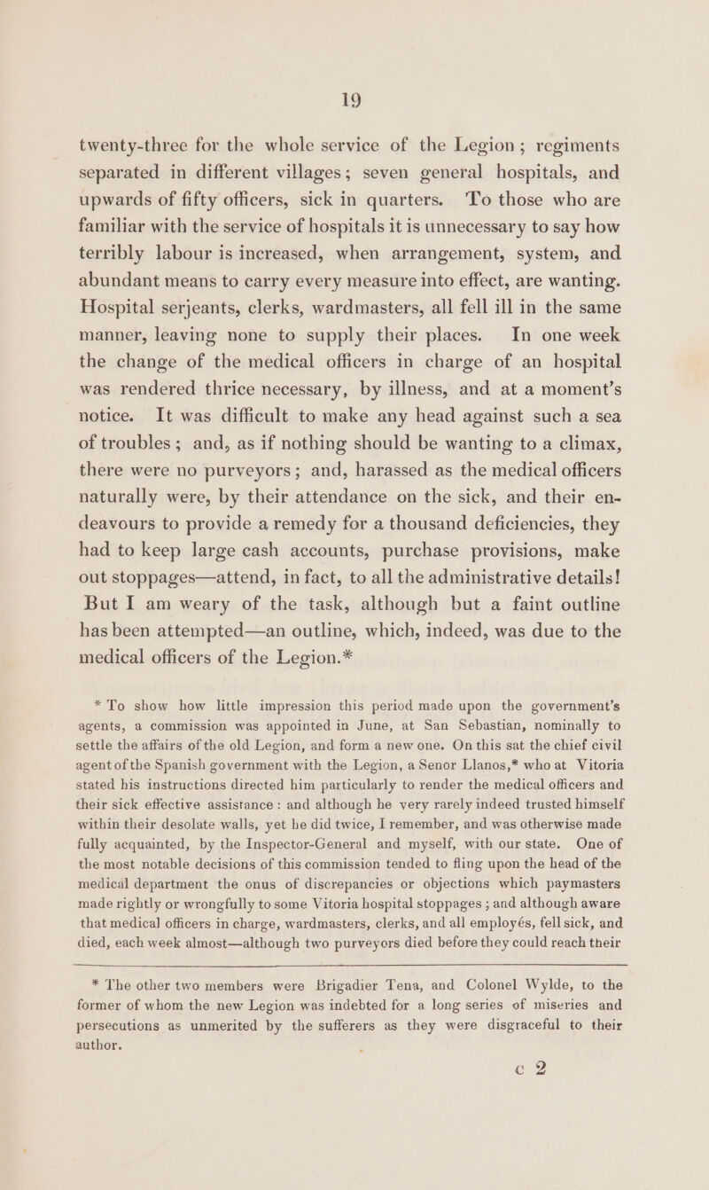 twenty-three for the whole service of the Legion; regiments separated in different villages; seven general hospitals, and upwards of fifty officers, sick in quarters. ‘To those who are familiar with the service of hospitals it is unnecessary to say how terribly labour is increased, when arrangement, system, and abundant means to carry every measure into effect, are wanting. Hospital serjeants, clerks, wardmasters, all fell ill in the same manner, leaving none to supply their places. In one week the change of the medical officers in charge of an hospital was rendered thrice necessary, by illness, and at a moment’s notice. It was difficult to make any head against such a sea of troubles; and, as if nothing should be wanting to a climax, there were no purveyors; and, harassed as the medical officers naturally were, by their attendance on the sick, and their en- deavours to provide a remedy for a thousand deficiencies, they had to keep large cash accounts, purchase provisions, make out stoppages—attend, in fact, to all the administrative details! But I am weary of the task, although but a faint outline has been attempted—an outline, which, indeed, was due to the medical officers of the Legion.* * To show how little impression this period made upon the government’s agents, a commission was appointed in June, at San Sebastian, nominally to settle the affairs of the old Legion, and form a new one. On this sat the chief civil agent of the Spanish government with the Legion, a Senor Llanos,* who at Vitoria stated his instructions directed him particularly to render the medical officers and their sick effective assistance: and although he very rarely indeed trusted himself within their desolate walls, yet he did twice, | remember, and was otherwise made fully acquainted, by the Inspector-General and myself, with our state. One of the most notable decisions of this commission tended to fling upon the head of the medical department the onus of discrepancies or objections which paymasters made rightly or wrongfully to some Vitoria hospital stoppages ; and although aware that medical] officers in charge, wardmasters, clerks, and all employés, fell sick, and died, each week almost—although two purveyors died before they could reach their * The other two members were Brigadier Tena, and Colonel Wylde, to the former of whom the new Legion was indebted for a long series of miseries and persecutions as unmerited by the sufferers as they were disgraceful to their author. Cg