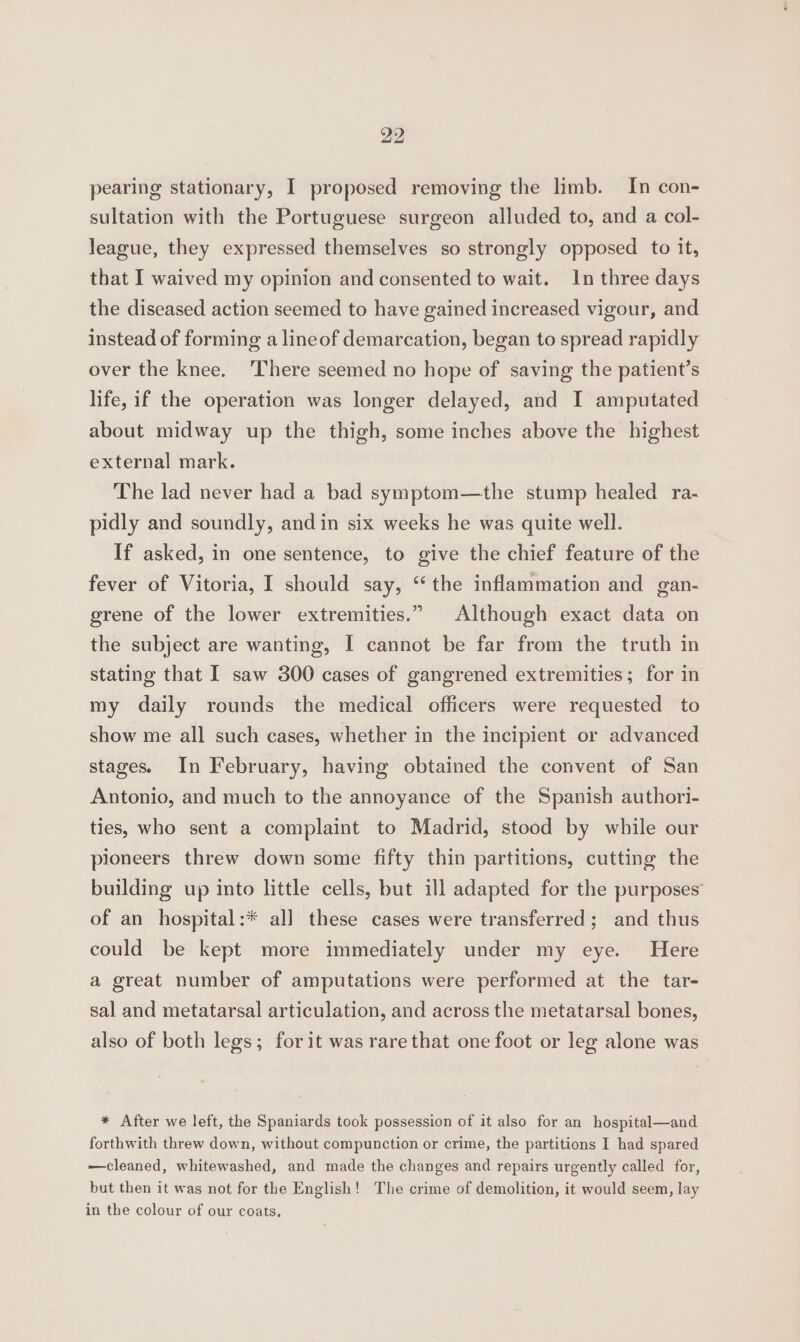 pearing stationary, I proposed removing the limb. In con- sultation with the Portuguese surgeon alluded to, and a col- league, they expressed themselves so strongly opposed to it, that I waived my opinion and consented to wait. In three days the diseased action seemed to have gained increased vigour, and instead of forming a lineof demarcation, began to spread rapidly over the knee. ‘There seemed no hope of saving the patient’s life, if the operation was longer delayed, and I amputated about midway up the thigh, some inches above the highest external mark. The lad never had a bad symptom—the stump healed ra- pidly and soundly, andin six weeks he was quite well. If asked, in one sentence, to give the chief feature of the fever of Vitoria, I should say, “the inflammation and gan- grene of the lower extremities.” Although exact data on the subject are wanting, I cannot be far from the truth in stating that I saw 300 cases of gangrened extremities; for in my daily rounds the medical officers were requested to show me all such cases, whether in the incipient or advanced stages. In February, having obtained the convent of San Antonio, and much to the annoyance of the Spanish authori- ties, who sent a complaint to Madrid, stood by while our pioneers threw down some fifty thin partitions, cutting the building up into little cells, but ill adapted for the purposes of an hospital:* all these cases were transferred; and thus could be kept more immediately under my eye. Here a great number of amputations were performed at the tar- sal and metatarsal articulation, and across the metatarsal bones, also of both legs; forit was rare that one foot or leg alone was * After we left, the Spaniards took possession of it also for an hospital—and forthwith threw down, without compunction or crime, the partitions I had spared —cleaned, whitewashed, and made the changes and repairs urgently called for, but then it was not for the English! The crime of demolition, it would seem, lay in the colour of our coats,