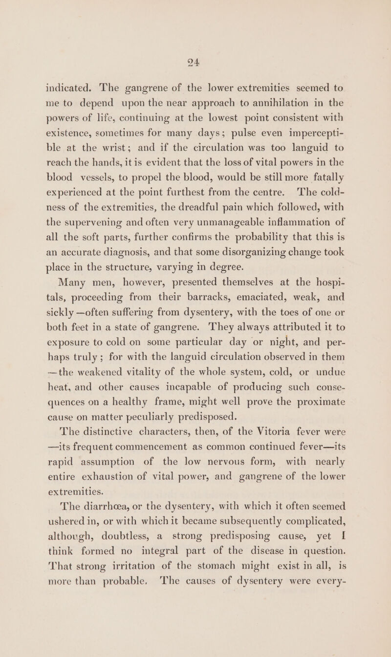 indicated. The gangrene of the lower extremities seemed to me to depend upon the near approach to annihilation in the powers of life, continuing at the lowest point consistent with existence, sometimes for many days; pulse even impercepti- ble at the wrist; and if the circulation was too languid to reach the hands, it is evident that the loss of vital powers in the blood vessels, to propel the blood, would be still more fatally experienced at the point furthest from the centre. The cold- ness of the extremities, the dreadful pain which followed, with the supervening and often very unmanageable inflammation of all the soft parts, further confirms the probability that this is an accurate diagnosis, and that some disorganizing change took place in the structure, varying in degree. Many men, however, presented themselves at the hospi- tals, proceeding from their barracks, emaciated, weak, and sickly —often suffering from dysentery, with the toes of one or both feet in a state of gangrene. They always attributed it to exposure to cold on some particular day or night, and _per- haps truly; for with the languid circulation observed in them —the weakened vitality of the whole system, cold, or undue heat, and other causes incapable of producing such conse- quences on a healthy frame, might well prove the proximate cause on matter peculiarly predisposed. The distinctive characters, then, of the Vitoria fever were —its frequent commencement as common continued fever—its rapid assumption of the low nervous form, with nearly entire exhaustion of vital power, and gangrene of the lower extremities. The diarrhcea, or the dysentery, with which it often seemed ushered in, or with which it became subsequently complicated, although, doubtless, a strong predisposing cause, yet I think formed no integral part of the disease in question. That strong irritation of the stomach might exist in all, is more than probable. ‘The causes of dysentery were every-