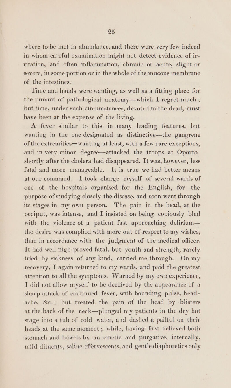 where to:'be met in abundance, and there were very few indeed in whom careful examination might not detect evidence of ir- ritation, and often inflammation, chronic or acute, slight or severe, 1n some portion or in the whole of the mucous membrane of the intestines. Time and hands were wanting, as well as a fitting place for the pursuit of pathological anatomy—which I regret much ; but time, under such circumstances, devoted to the dead, must have been at the expense of the living. A fever similar to this in many leading features, but wanting in the one designated as distinctive—the gangrene of the extremities—wanting at least, with a few rare exceptions, and in very minor degree—attacked the troops at Oporto shortly after the cholera had disappeared. It was, however, less fatal and more manageable. It is true we had better means at our command. I took charge myself of several wards of one of the hospitals organised for the English, for the purpose of studying closely the disease, and soon went through its stages in my own person. The pain in the head, at the occiput, was intense, and I insisted on being copiously bled with the violence of a patient fast approaching delirium— the desire was complied with more out of respect to my wishes, than in accordance with the judgment of the medical officer. It had well nigh proved fatal, but youth and strength, rarely tried by sickness of any kind, carried me through. On my recovery, I again returned to my wards, and paid the greatest attention to allthe symptoms. Warned by my own experience, I did not allow myself to be deceived by the appearance of a sharp attack of continued fever, with bounding pulse, head- ache, &amp;c.; but treated the pain of the head by blisters at the back of the neck—plunged my patients in the dry hot stage into a tub of cold water, and dashed a pailful on their heads at the same moment; while, having first relieved both stomach and bowels by an emetic and purgative, internally, mild diluents, saline effervescents, and gentle diaphoretics only