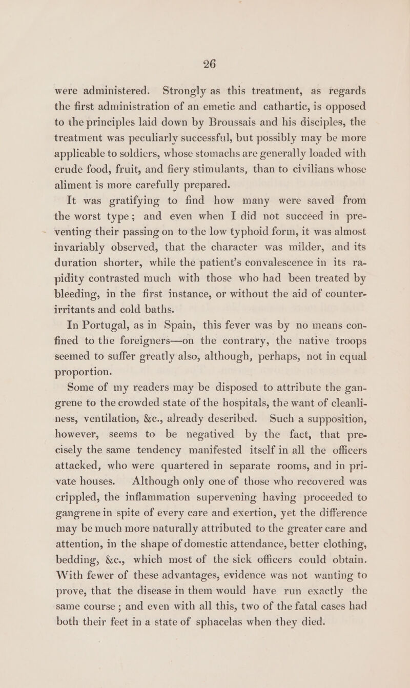 were administered. Strongly as this treatment, as regards the first administration of an emetic and cathartic, is opposed to the principles laid down by Broussais and his disciples, the treatment was peculiarly successful, but possibly may be more applicable to soldiers, whose stomachs are generally loaded with crude food, fruit, and fiery stimulants, than to civilians whose aliment is more carefully prepared. It was gratifying to find how many were saved from the worst type; and even when I did not succeed in pre- - venting their passing on to the low typhoid form, it was almost invariably observed, that the character was milder, and its duration shorter, while the patient’s convalescence in its ra- pidity contrasted much with those who had been treated by bleeding, in the first instance, or without the aid of counter- irritants and cold baths. In Portugal, as in Spain, this fever was by no means con- fined to the foreigners—on the contrary, the native troops seemed to suffer greatly also, although, perhaps, not in equal proportion. Some of my readers may be disposed to attribute the gan- grene to the crowded state of the hospitals, the want of cleanli- ness, ventilation, &amp;c., already described. Such a supposition, however, seems to be negatived by the fact, that pre- cisely the same tendency manifested itself in all the officers attacked, who were quartered in separate rooms, and in pri- vate houses. Although only one of those who recovered was crippled, the inflammation supervening having proceeded to gangrene in spite of every care and exertion, yet the difference may be much more naturally attributed to the greater care and attention, in the shape of domestic attendance, better clothing, bedding, &amp;c., which most of the sick officers could obtain. With fewer of these advantages, evidence was not wanting to prove, that the disease in them would have run exactly the same course ; and even with all this, two of the fatal cases had both their feet in a state of sphacelas when they died.