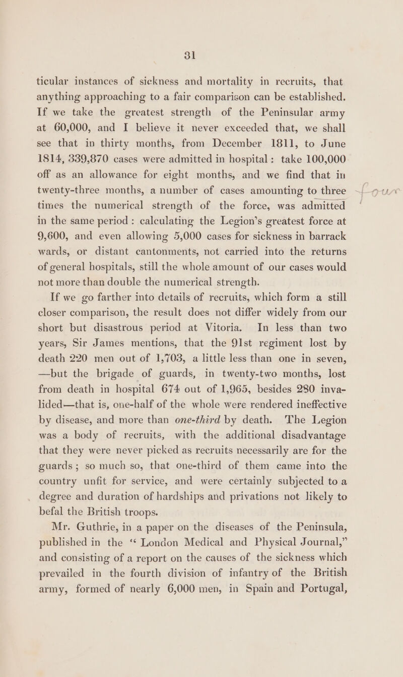 ticular instances of sickness and mortality in recruits, that anything approaching to a fair comparison can be established. If we take the greatest strength of the Peninsular army at 60,000, and I believe it never exceeded that, we shall see that in thirty months, from December 1811, to June 1814, 339,870 cases were admitted in hospital: take 100,000 off as an allowance for eight months, and we find that in twenty-three months, a number of cases amounting to three times the numerical strength of the force, was admitted in the same period : calculating the Legion’s greatest force at 9,600, and even allowing 5,000 cases for sickness in barrack wards, or distant cantonments, not carried into the returns of general hospitals, still the whole amount of our cases would not more than double the numerical strength. If we go farther into details of recruits, which form a still closer comparison, the result does not differ widely from our short but disastrous period at Vitoria. In less than two years, Sir James mentions, that the 91st regiment lost by death 220 men out of 1,703, a little less than one in seven, —hbut the brigade of guards, in twenty-two months, lost from death in hospital 674 out of 1,965, besides 280 inva- lided—that is, one-half of the whole were rendered ineffective by disease, and more than one-third by death. The Legion was a body of recruits, with the additional disadvantage that they were never picked as recruits necessarily are for the guards; so much so, that one-third of them came into the country unfit for service, and were certainly subjected toa degree and duration of hardships and privations not likely to befal the British troops. Mr. Guthrie, in a paper on the diseases of the Peninsula, published in the ‘* London Medical and Physical Journal,” and consisting of a report on the causes of the sickness which prevailed in the fourth division of infantry of the British army, formed of nearly 6,000 men, in Spain and Portugal,