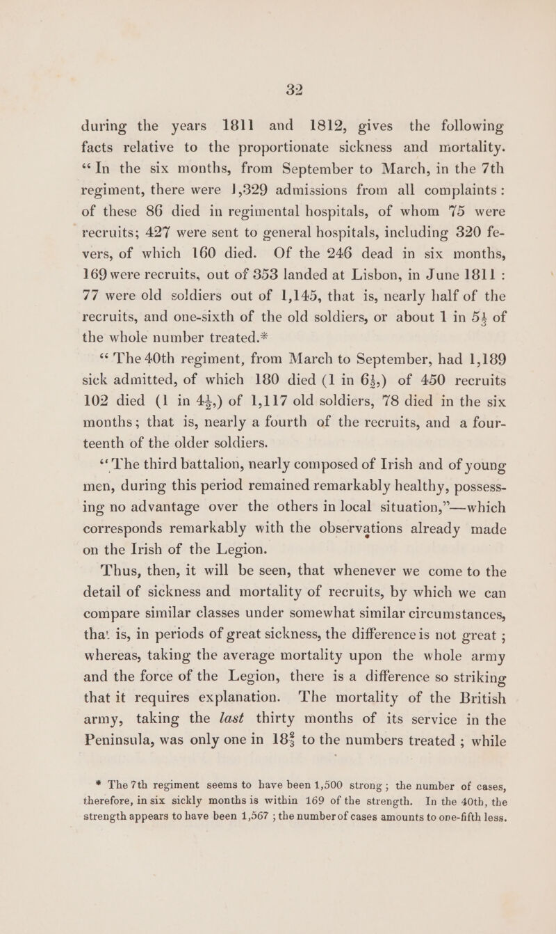during the years 1811 and 1812, gives the following facts relative to the proportionate sickness and mortality. “In the six months, from September to March, in the 7th regiment, there were 1,329 admissions from all complaints: of these 86 died in regimental hospitals, of whom 75 were recruits; 427 were sent to general hospitals, including 320 fe- vers, of which 160 died. Of the 246 dead in six months, 169 were recruits, out of 3853 landed at Lisbon, in June 1811 : 77 were old soldiers out of 1,145, that is, nearly half of the recruits, and one-sixth of the old soldiers, or about 1 in 54 of the whole number treated.* “<The 40th regiment, from March to September, had 1,189 sick admitted, of which 180 died (1 in 63,) of 450 recruits 102 died (1 in 42,) of 1,117 old soldiers, 78 died in the six months; that is, nearly a fourth of the recruits, and a four- teenth of the older soldiers. “he third battalion, nearly composed of Irish and of young men, during this period remained remarkably healthy, possess- ing no advantage over the others in local situation,”—which corresponds remarkably with the observations already made on the Irish of the Legion. Thus, then, it will be seen, that whenever we come to the detail of sickness and mortality of recruits, by which we can compare similar classes under somewhat similar circumstances, tha: is, in periods of great sickness, the difference is not great ; whereas, taking the average mortality upon the whole army and the force of the Legion, there is a difference so striking that it requires explanation. ‘The mortality of the British army, taking the Jast thirty months of its service in the Peninsula, was only one in 183 to the numbers treated ; while * The 7th regiment seems to have been1,500 strong; the number of cases, therefore, in six sickly months is within 169 of the strength. In the 40th, the strength appears to have been 1,567 ; the number of cases amounts to one-fifth less.