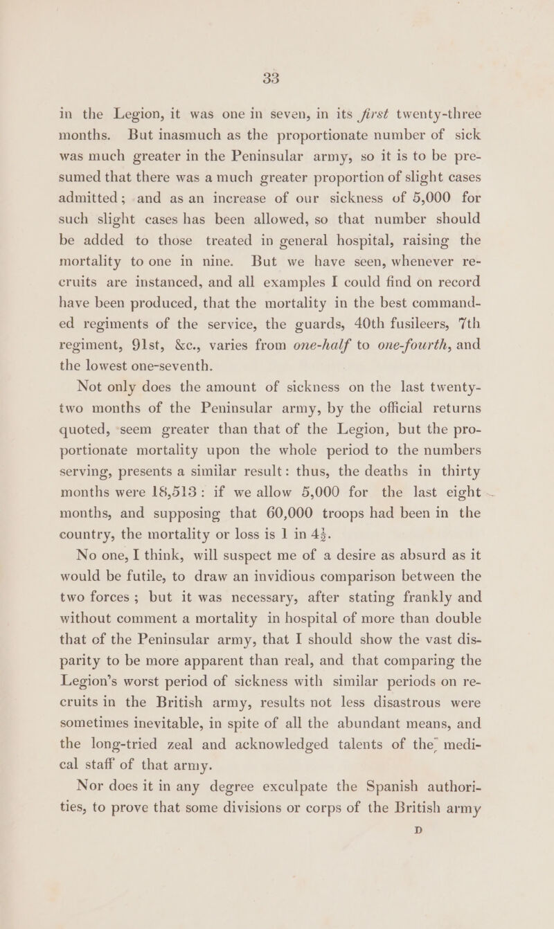 in the Legion, it was one in seven, in its first twenty-three months. But inasmuch as the proportionate number of sick was much greater in the Peninsular army, so it is to be pre- sumed that there was a much greater proportion of slight cases admitted; and as an increase of our sickness of 5,000 for such slight cases has been allowed, so that number should be added to those treated in general hospital, raising the mortality to one in nine. But we have seen, whenever re- cruits are instanced, and all examples I could find on record have been produced, that the mortality in the best command- ed regiments of the service, the guards, 40th fusileers, 7th regiment, 91st, &amp;c., varies from one-half to one-fourth, and the lowest one-seventh. Not only does the amount of sickness on the last twenty- two months of the Peninsular army, by the official returns quoted, seem greater than that of the Legion, but the pro- portionate mortality upon the whole period to the numbers serving, presents a similar result: thus, the deaths in thirty months were 18,513: if we allow 5,000 for the last eight ~ months, and supposing that 60,000 troops had been in the country, the mortality or loss is ] in 4. No one, I think, will suspect me of a desire as absurd as it would be futile, to draw an invidious comparison between the two forces; but it was necessary, after stating frankly and without comment a mortality in hospital of more than double that of the Peninsular army, that I should show the vast dis- parity to be more apparent than real, and that comparing the Legion’s worst period of sickness with similar periods on re- cruits in the British army, results not less disastrous were sometimes inevitable, in spite of all the abundant means, and the long-tried zeal and acknowledged talents of the medi- cal staff of that army. Nor does it in any degree exculpate the Spanish authori- ties, to prove that some divisions or corps of the British army D