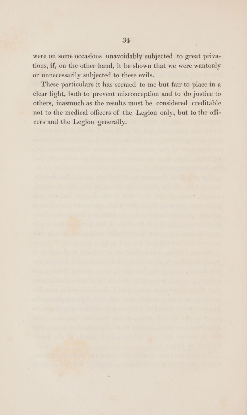 were on some occasions unavoidably subjected to great priva- tions, if, on the other hand, it be shown that we were wantonly or unnecessarily subjected to these evils. These particulars it has seemed to me but fair to place in a clear light, both to prevent misconception and to do justice to others, inasmuch as the results must be considered creditable not to the medical officers of the Legion only, but to the offi- cers and the Legion generally.