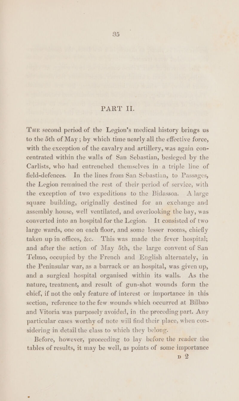 PART ITI. Tur second period of the Legion’s medical history brings us to the 5th of May ; by which time nearly all the effective force, with the exception of the cavalry and artillery, was again con- centrated within the walls of San Sebastian, besieged by the Carlists, who had entrenched themselves in a triple line of field-defences. In the lines from San Sebastian, to Passages, the Legion remained the rest of their period ef service, with the exception of two expeditions to the Bidassoa. A large square building, originally destined for an exchange and assembly house, well ventilated, and overlooking the bay, was converted into an hospital for the Legion. It consisted of two large wards, one on each floor, and some lesser rooms, chiefly taken up in offices, &amp;. This was made the fever hospital; and after the action of May 5th, the large convent of San Telmo, occupied by the French and English alternately, in the Peninsular war, as a barrack or an hospital, was given up, and a surgical hospital organised within its walls. As the nature, treatment, and result of gun-shot wounds form the chief, if not the only feature of interest or importance in this section, reference to the few wounds which occurred at Bilbao and Vitoria was purposely avoided, in the preceding part. Any particular cases worthy of note will find their place, when con- sidering in detail the class to which they belong. Before, however, proceeding to lay before the reader the tables of results, it may be well, as points of some importance pw?