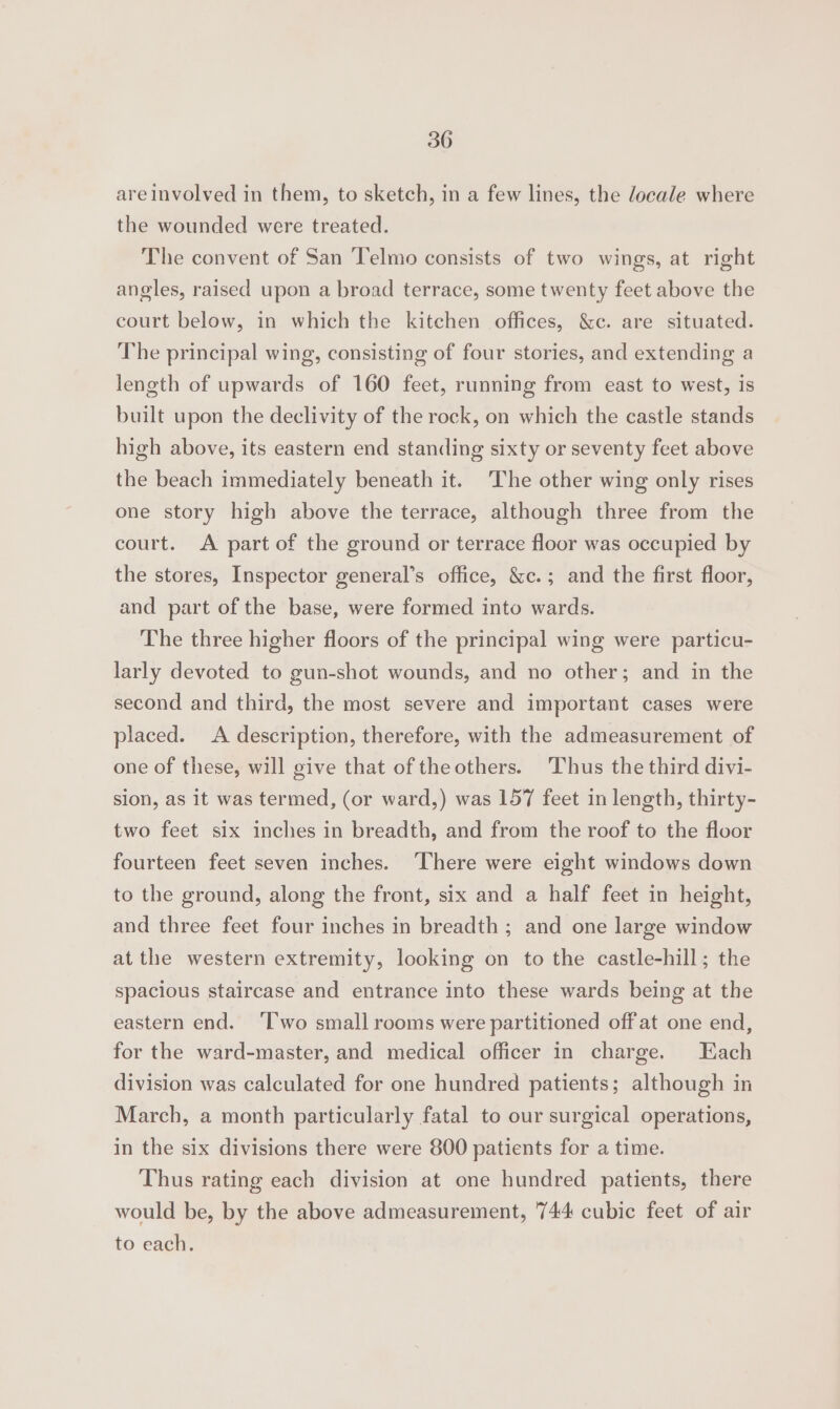 areinvolved in them, to sketch, in a few lines, the locale where the wounded were treated. The convent of San Telmo consists of two wings, at right angles, raised upon a broad terrace, some twenty feet above the court below, in which the kitchen offices, &amp;c. are situated. The principal wing, consisting of four stories, and extending a length of upwards of 160 feet, running from east to west, is built upon the declivity of the rock, on which the castle stands high above, its eastern end standing sixty or seventy feet above the beach immediately beneath it. The other wing only rises one story high above the terrace, although three from the court. <A part of the ground or terrace floor was occupied by the stores, Inspector general’s office, &amp;c.; and the first floor, and part of the base, were formed into wards. The three higher floors of the principal wing were particu- larly devoted to gun-shot wounds, and no other; and in the second and third, the most severe and important cases were placed. A description, therefore, with the admeasurement of one of these, will give that of the others. Thus the third divi- sion, as it was termed, (or ward,) was 157 feet in length, thirty- two feet six inches in breadth, and from the roof to the floor fourteen feet seven inches. ‘There were eight windows down to the ground, along the front, six and a half feet in height, and three feet four inches in breadth ; and one large window atthe western extremity, looking on to the castle-hill; the spacious staircase and entrance into these wards being at the eastern end. ‘Two small rooms were partitioned off at one end, for the ward-master, and medical officer in charge. Each division was calculated for one hundred patients; although in March, a month particularly fatal to our surgical operations, in the six divisions there were 800 patients for a time. Thus rating each division at one hundred patients, there would be, by the above admeasurement, 744 cubic feet of air to each.