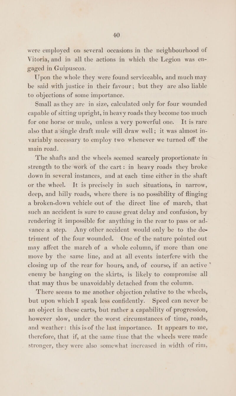 were employed on several occasions in the neighbourhood of Vitoria, and in all the actions in which the Legion was en- gaged in Guipuscoa. Upon the whole they were found serviceable, and much may be said with justice in their favour; but they are also liable to objections of some importance. Small as they are in size, calculated only for four wounded capable of sitting upright, in heavy roads they become too much for one horse or mule, unless a very powerful one. It is rare also that a single draft mule will draw well; it was almost in- variably necessary to employ two whenever we turned off the main road. The shafts and the wheels seemed scarcely proportionate im strength to the work of the cart: in heavy roads they broke down in several instances, and at each time either in the shaft or the wheel. It is precisely in such situations, In narrow, deep, and hilly roads, where there is no possibility of flinging a broken-down vehicle out of the direct line of march, that such an accident is sure to cause great delay and confusion, by rendering it impossible for anything in the rear to pass or ad- vance a step. Any other accident would only be to the de- triment of the four wounded. One of the nature pointed out may affect the march of a whole column, if more than one move by the same line, and at all events interfere with the closing up of the rear for hours, and, of course, if an active “ enemy be hanging on the skirts, is likely to compromise all that may thus be unavoidably detached from the column. There seems to me another objection relative to the wheels, but upon which I speak less confidently. Speed can never be an object in these carts, but rather a capability of progression, however slow, under the worst circumstances of time, roads, and weather: thisisof the last importance. It appears to me, therefore, that if, at the same time that the wheels were made stronger, they were also somewhat increased in width of rim,
