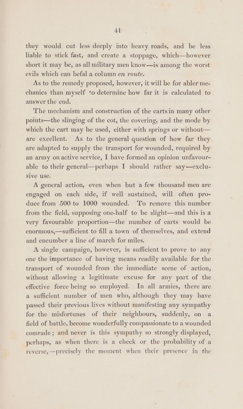 4] they would cut less deeply into heavy roads, and be less liable to stick fast, and create a stoppage, which—however short it may be, as all military men know—is among the worst evils which can befal a column en route. As to the remedy proposed, however, it will be for abler me- chanics than myself ‘o determine how far it is calculated to answer the end. The mechanism and construction of the cartsin many other points—the slinging of the cot, the covering, and the mode by which the cart may be used, either with springs or without— are excellent. As to the general question of how far they are adapted to supply the transport for wounded, required by an army on active service, I have formed an opinion unfavour- able to their general—perhaps I should rather say—exclu- Sive use. A general action, even when but a few thousand men are engaged on each side, if well sustained, will often pro- duce from 500 to 1000 wounded. ‘To remove this number from the field, supposing one-half to be slight—and this is a very favourable proportion—the number of carts would be enormous,—sufficient to fill a town of themselves, and extend and encumber a line of march for miles. A single campaign, however, is sufficient to prove to any one the importance of having means readily available for the transport of wounded from the immediate scene of action, without allowing a legitimate excuse for any part of the effective force being so employed. In all armies, there are a sufficient number of men who, although they may have passed their previous lives without manifesting any sympathy for the misfortunes of their neighbours, suddenly, on a field of battle, become wonderfully compassionate to a wounded comrade; and never is this sympathy so strongly displayed, perhaps, as when there is a check or the probability of a reverse,—precisely the moment when their presence in the
