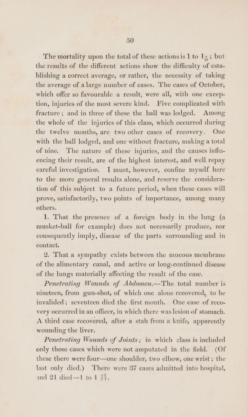 The mortality upon the total of these actionsis 1 to 17; but the results of the different actions show the difficulty of esta- blishing a correct average, or rather, the necessity of taking the average of a large number of cases. The cases of October, which offer so favourable a result, were all, with one excep- tion, injuries of the most severe kind. Five complicated with fracture; and in three of these the ball was lodged. Among the whole of the injuries of this class, which occurred during the twelve months, are two other cases of recovery. One with the ball lodged, and one without fracture, making a total of nine. The nature of these injuries, and the causes influ- encing their result, are of the highest interest, and well repay careful investigation. I must, however, confine myself here to the more general results alone, and reserve the considera- tion of this subject to a future period, when these cases will prove, satisfactorily, two points of importance, among many others. | 1. That the presence of a foreign body in the lung (a musket-ball for example) does not necessarily produce, nor consequently imply, disease of the parts surrounding and in contact. 2. That a sympathy exists between the mucous membrane of the alimentary canal, and active or long-continued disease of the lungs materially affecting the result of the case. Penetrating Wounds of Abdomen.—The total number is nineteen, from gun-shot, of which one alone recovered, to be invalided ; seventeen died the first month. One case of reco- very occurred in an officer, in which there was lesion of stomach. A third case recovered, after a stab from a knife, apparently wounding the liver. Penetrating Wounds of Joints; in which class is included only those cases which were not amputated in the field. (Of these there were four—one shoulder, two elbow, one wrist ; the last only died.) ‘There were 37 cases admitted into hospital, and 21 died—1 to 1 7§.