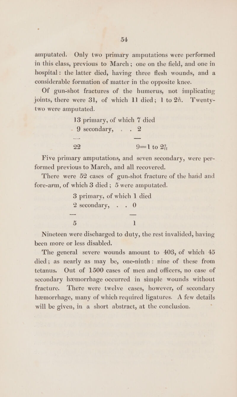 amputated. Only two primary amputations were performed in this class, previous to March; one on the field, and one in hospital: the latter died, having three flesh wounds, and a considerable formation of matter in the opposite knee. Of gun-shot fractures of the humerus, not implicating joints, there were 31, of which 11 died; 1 to2f%. Twenty- two were amputated. 13 primary, of which 7 died - 9 secondary, . . 2 ae —_ 22 9=T te 2, Five primary amputations, and seven secondary, were per- formed previous to March, and all recovered. There were 52 cases of gun-shot fracture of the hand and fore-arm, of which 3 died; 5 were amputated. 3 primary, of which 1 died 2 secondaty,, ..7 «10 —— es 5 ] Nineteen were discharged to duty, the rest invalided, having been more or less disabled. The general severe wounds amount to 403, of which 45 died; as nearly as may be, one-ninth: nine of these from tetanus. Out of 1500 cases of men and officers, no case of secondary hemorrhage occurred in simple wounds without fracture. ‘here were twelve cases, however, of secondary hemorrhage, many of which required ligatures. A few details will be given, in a short abstract, at the conclusion.