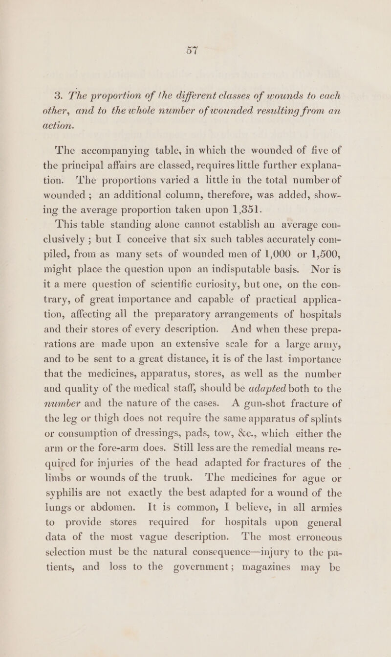 3. The proportion of the different classes of wounds to each other, and to the whole number of wounded resulting from an action. The accompanying table, in which the wounded of five of the principal affairs are classed, requires little further explana- tion. ‘The proportions varied a little in the total number of wounded ; an additional column, therefore, was added, show- ing the average proportion taken upon 1,351. This table standing alone cannot establish an average con- clusively ; but I conceive that six such tables accurately com- piled, from as many sets of wounded men of 1,000 or 1,500, might place the question upon an indisputable basis. Nor is it a mere question of scientific curiosity, but one, on the con- trary, of great importance and capable of practical applica- tion, affecting all the preparatory arrangements of hospitals and their stores of every description. And when these prepa- rations are made upon an extensive scale for a large army, and to be sent to a great distance, it is of the last importance that the medicines, apparatus, stores, as well as the number and quality of the medical staff, should be adapted both to the number and the nature of the cases. A gun-shot fracture of the leg or thigh does not require the same apparatus of splints or consumption of dressings, pads, tow, &amp;c., which either the arm or the fore-arm does. Still less are the remedial means re- quired for injuries of the head adapted for fractures of the _ limbs or wounds of the trunk. The medicines for ague or syphilis are not exactly the best adapted for a wound of the lungs or abdomen. It is common, I believe, in all armies to provide stores required for hospitals upon general data of the most vague description. The most erroneous selection must be the natural consequence—injury to the pa- tients, and loss to the government; magazines may be