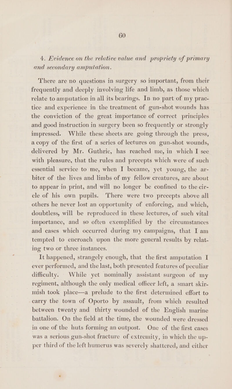 4. Evidence on the relative value and propriety of primary and secondary amputation. There are no questions in surgery so important, from their frequently and deeply involving life and limb, as those which relate to amputation in all its bearings. In no part of my prac- tice and experience in the treatment of gun-shot wounds has the conviction of the great importance of correct principles and good instruction in surgery been so frequently or strongly impressed. While these sheets are going through the press, acopy of the first of a series of lectures on gun-shot wounds, delivered by Mr. Guthrie, has reached me, in which I see with pleasure, that the rules and precepts which were of such essential service to me, when I became, yet young, the ar- biter of the lives and limbs of my fellow creatures, are about to appear in print, and will no longer be confined to the cir- cle of his own pupils. ‘There were two precepts above all others he never lost an opportunity of enforcing, and which, doubtless, will be reproduced in these lectures, of such vital importance, and so often exemplified by the circumstances and cases which occurred during my campaigns, that I am tempted to encroach upon the more general results by relat- ing two or three instances. It happened, strangely enough, that the first amputation I ever performed, and the last, both presented features of peculiar difficulty. While yet nominally assistant surgeon of my regiment, although the only medical officer left, a smart skir- mish took place—a prelude to the first determined effort to carry the town of Oporto by assault, from which resulted between twenty and thirty wounded of the English marine battalion. On the field at the time, the wounded were dressed in one of the huts forming an outpost. One of the first cases was a serious gun-shot fracture of extremity, in which the up- per third of the left humerus was severely shattered, and either
