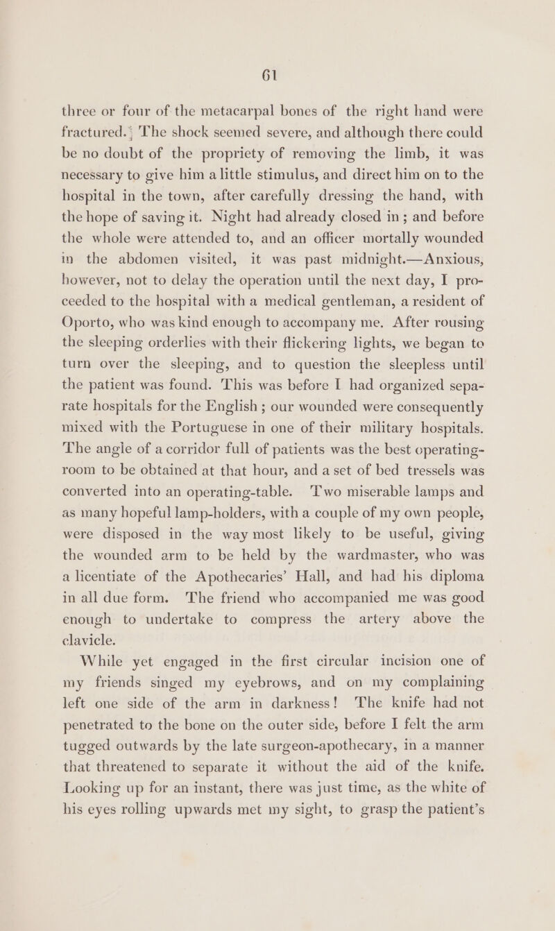 three or four of the metacarpal bones of the right hand were fractured. , The shock seemed severe, and although there could be no doubt of the propriety of removing the limb, it was necessary to give him a little stimulus, and direct him on to the hospital in the town, after carefully dressing the hand, with the hope of saving it. Night had already closed in ; and before the whole were attended to, and an officer mortally wounded in the abdomen visited, it was past midnight.—Anxious, however, not to delay the operation until the next day, I pro- ceeded to the hospital with a medical gentleman, a resident of Oporto, who was kind enough to accompany me. After rousing the sleeping orderlies with their flickering lights, we began to turn over the sleeping, and to question the sleepless until the patient was found. This was before I had organized sepa- rate hospitals for the English ; our wounded were consequently mixed with the Portuguese in one of their military hospitals. The angle of a corridor full of patients was the best operating- room to be obtained at that hour, and a set of bed tressels was converted into an operating-table. Two miserable lamps and as many hopeful lamp-holders, with a couple of my own people, were disposed in the way most likely to be useful, giving the wounded arm to be held by the wardmaster, who was a licentiate of the Apothecaries’ Hall, and had his diploma in all due form. The friend who accompanied me was good enough to undertake to compress the artery above the clavicle. While yet engaged in the first circular incision one of my friends singed my eyebrows, and on my complaining left one side of the arm in darkness! ‘The knife had not penetrated to the bone on the outer side, before I felt the arm tugged outwards by the late surgeon-apothecary, in a manner that threatened to separate it without the aid of the knife. Looking up for an instant, there was just time, as the white of his eyes rolling upwards met my sight, to grasp the patient’s
