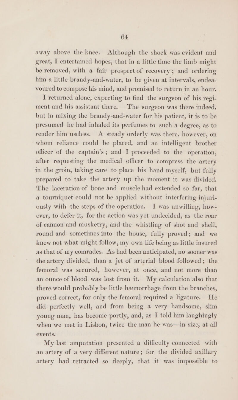 away above the knee. Although the shock was evident and great, I entertained hopes, that in a little time the limb might be removed, with a fair prospect of recovery ; and ordering him a little brandy-and-water, to be given at intervals, endea- voured to compose his mind, and promised to return in an hour. I returned alone, expecting to find the surgeon of his regi- ment and his assistant there. The surgeon was there indeed, but in mixing the brandy-and-water for his patient, it is to be presumed he had inhaled its perfumes to such a degree, as to render him useless. A steady orderly was there, however, on whom reliance could be placed, and an intelligent brother officer of the captain’s; and I proceeded to the operation, after requesting the medical officer to compress the artery in the groin, taking care to place his hand myself, but fully prepared to take the artery up the moment it was divided. The laceration of bone and muscle had extended so far, that a tourniquet could not be applied without interfering injuri- ously with the steps of the operation. I was unwilling, how- ever, to defer it, for the action was yet undecided, as the roar of cannon and musketry, and the whistling of shot and shell, round and sometimes into the house, fully proved; and we knew not what might follow, my own life being as little insured as that of my comrades. As had been anticipated, no sooner was the artery divided, than a jet of arterial blood followed; the femoral was secured, however, at once, and not more than an ounce of blood was lost from it. My calculation also that there would probably be little haemorrhage from the branches, proved correct, for only the femoral required a ligature. He did perfectly well, and from being a very handsome, slim young man, has become portly, and, as I told him laughingly when we met in Lisbon, twice the man he was—in size, at all events. My last amputation presented a difficulty connected with an artery of a very different nature; for the divided axillary artery had retracted so deeply, that it was impossible to
